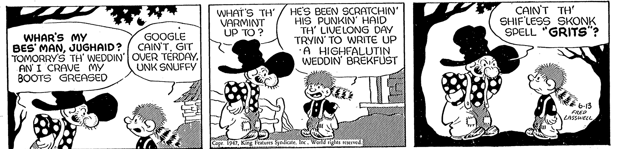 Drawing OCR: HE'S BEEN SCRATCHIN' HIS PUNKIN' HAID TH' LIVELONG DAY TRYIN' TO WRITE UP ·A HIGHFALUTIN WEDDIN' BREKFUST CAIN'T TH' SHIF'LESS SKONK SPELL "GRITS"? WHAT'S TH' VARMINT UP TO ? WHAR'S MY BES' MANJUGHAID? TOMORRY'S TH' WEDDIN' OVER TERDAYAN' I CRAVE MY BOOTS GREASED GOOGLE CAIN'TGIT UNK SNUFFY El-93 FRED LASSWELL Copr. 1947World rights reserved. HE'S BEEN SCRATCHIN' HIS PUNKIN' HAID TH' LIVELONG DAY TRYIN' TO WRITE UP ·A HIGHFALUTIN WEDDIN' BREKFUST CAIN'T TH' SHIF'LESS SKONK SPELL "GRITS"? WHAT'S TH' VARMINT UP TO ? WHAR'S MY BES' MANJUGHAID? TOMORRY'S TH' WEDDIN' OVER TERDAYAN' I CRAVE MY BOOTS GREASED GOOGLE CAIN'TGIT UNK SNUFFY El-93 FRED LASSWELL Copr. 1947King l'eatures SyndicateWorld rights reserved.