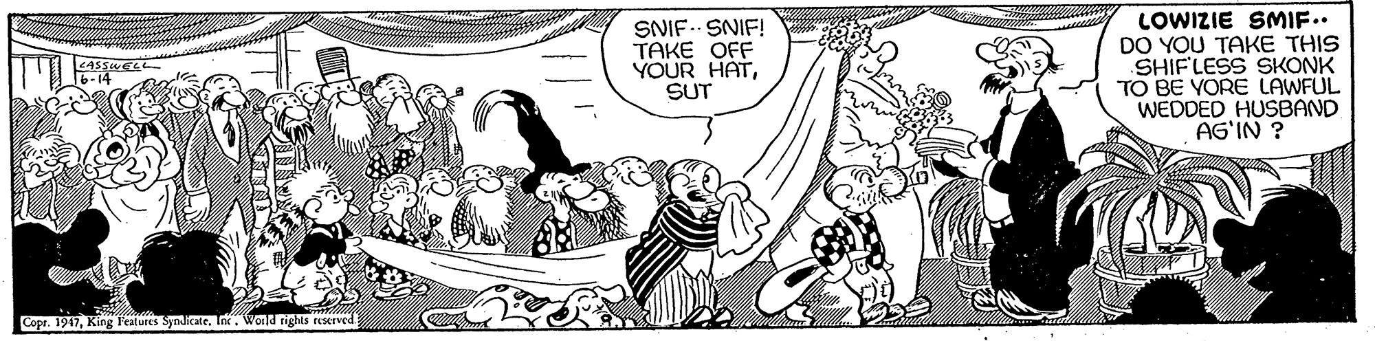 Illustration OCR: SNIF. SNIF! TAKE OFF YOUR HATSUT LOWIZIE SMIF.. DO YOU TAKE THIS SHIFLESS SKONK TO BE YORE LAWFUL WEDDED HUSBAND AG'IN ? Copr. 1917Inx. Wonld rights reserved SNIF. SNIF! TAKE OFF YOUR HATSUT LOWIZIE SMIF.. DO YOU TAKE THIS SHIFLESS SKONK TO BE YORE LAWFUL WEDDED HUSBAND AG'IN ? Copr. 1917King l'eatures SyndicateInx. Wonld rights reserved