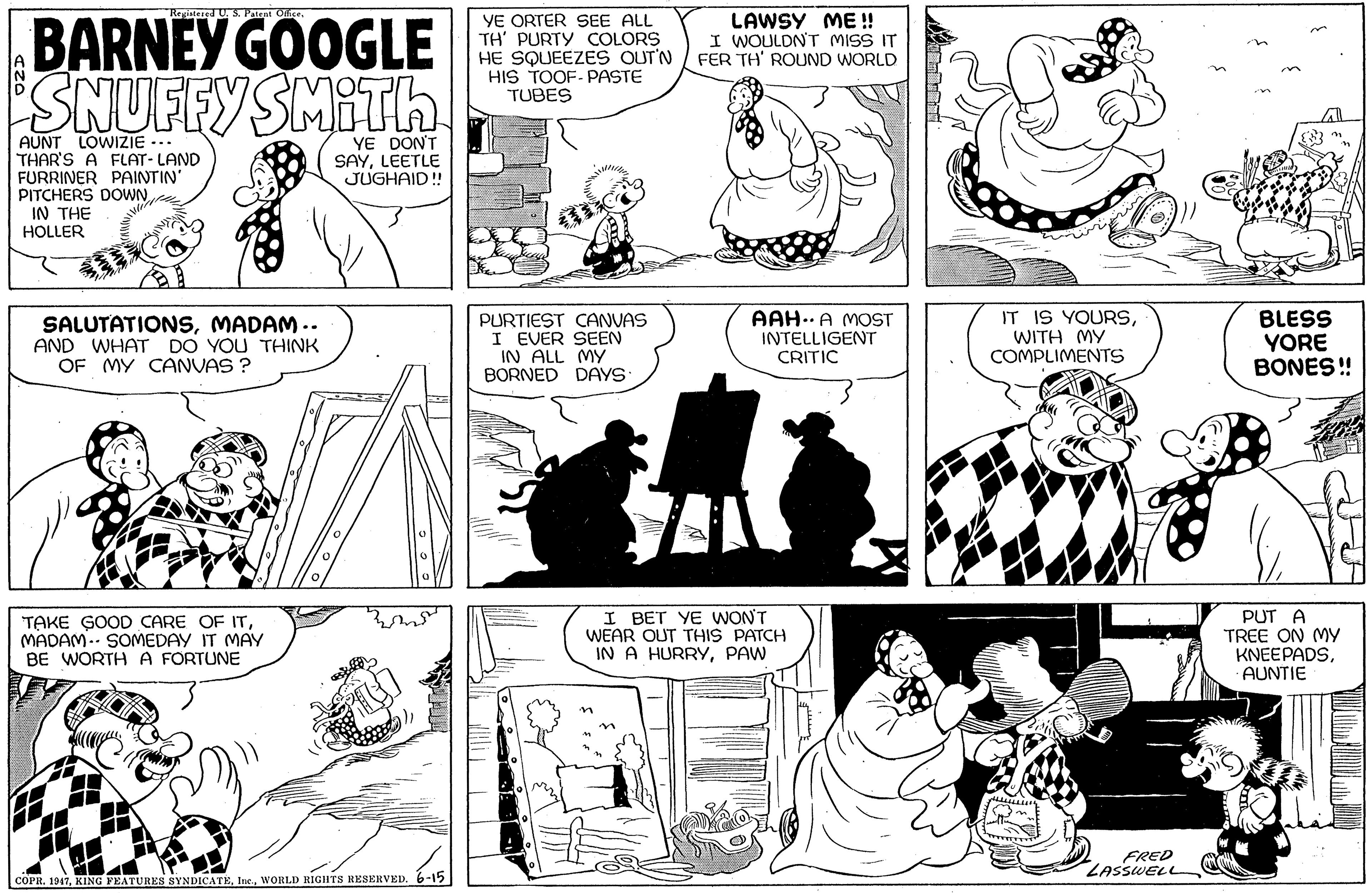 Jaw OCR: gintered US. Patent Oice BARNEY GOOGLE c SNUFFYSMITH YE ORTER SEE ALL TH' PURTY COLORS HE SQUEEZES OUT'N HIS TOOF- PASTE TUBES LAWSY ME! I WOULDNT MISS IT FER TH' ROUND WORLD LOWIZIE -.. AUNT THAR'S A FLAT- LAND FURRINER PAINTIN PITCHERS DOWN IN THE HOLLER YE DON'T SAYLEETLE JUGHAID ! SALUTATIONSMADAM .. AND WHAT DO YOU THINK OF MY CANVAS ? PURTIEST CANVAS I EVER SEEN IN ALL MY BORNED DAYS AAH.. A MOST INTELLIGENT CRITIC IT IS YOURSWITH MY COMPLIMENTS BLESS YORE BONES! TAKE GOOD CARE OF ITMADAM.- SOMEDAY IT MAY BE WORTH A FORTUNE I BET YE WONT WEAR OUT THIS PATCH IN A HURRYPAW PUT A TREE ON MYy KNEEPADSAUNTIE FRED ZASSWELL COPR. 19176-15 gintered US. Patent Oice BARNEY GOOGLE c SNUFFYSMITH YE ORTER SEE ALL TH' PURTY COLORS HE SQUEEZES OUT'N HIS TOOF- PASTE TUBES LAWSY ME! I WOULDNT MISS IT FER TH' ROUND WORLD LOWIZIE -.. AUNT THAR'S A FLAT- LAND FURRINER PAINTIN PITCHERS DOWN IN THE HOLLER YE DON'T SAYLEETLE JUGHAID ! SALUTATIONSMADAM .. AND WHAT DO YOU THINK OF MY CANVAS ? PURTIEST CANVAS I EVER SEEN IN ALL MY BORNED DAYS AAH.. A MOST INTELLIGENT CRITIC IT IS YOURSWITH MY COMPLIMENTS BLESS YORE BONES! TAKE GOOD CARE OF ITMADAM.- SOMEDAY IT MAY BE WORTH A FORTUNE I BET YE WONT WEAR OUT THIS PATCH IN A HURRYPAW PUT A TREE ON MYy KNEEPADSAUNTIE FRED ZASSWELL COPR. 1917KING FEATURES SYNDICATEWORLD RIGHTS RESERVED