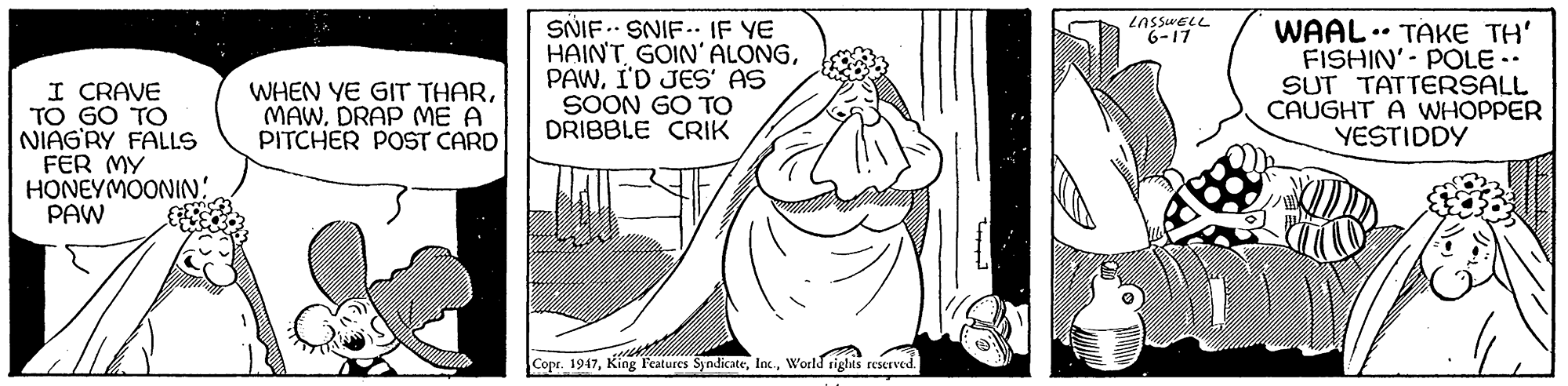 Happy OCR: SNIF SNIF.. IF YE HAIN'T GOIN' ALONGI'D JES' AS SOON GO TO DRIBBLE CRIK LASSWELL 6-17 WAAL .. TAKE TH' FISHIN'- POLE-. SUT TATTERSALL CAUGHT A WHOPPER YESTIDDY I CRAVE TO GO TO NIAGRY FALLS FER MY HONEYMOONIN: PAW WHEN YE GIT THARDRAP ME A PITCHER POST CARD Copr. 1947World rights reserved. SNIF SNIF.. IF YE HAIN'T GOIN' ALONGI'D JES' AS SOON GO TO DRIBBLE CRIK LASSWELL 6-17 WAAL .. TAKE TH' FISHIN'- POLE-. SUT TATTERSALL CAUGHT A WHOPPER YESTIDDY I CRAVE TO GO TO NIAGRY FALLS FER MY HONEYMOONIN: PAW WHEN YE GIT THARDRAP ME A PITCHER POST CARD Copr. 1947King l'eatures SyndicateWorld rights reserved.
