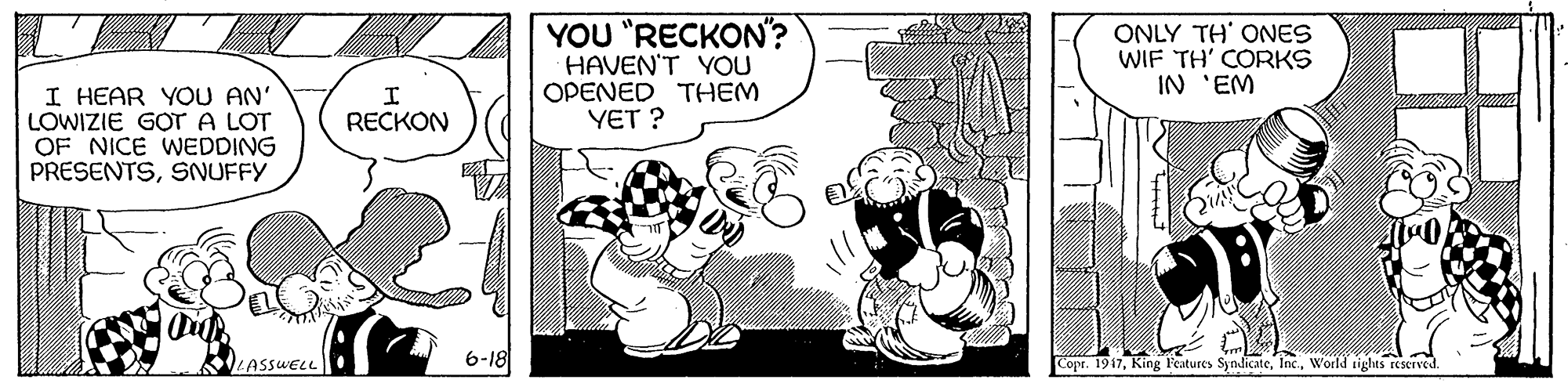 Style OCR: YOU "RECKON"? HAVEN'T YOU OPENED THEM YET ? ONLY TH' ONES WIF TH' CORKS IN 'EM I HEAR YOU AN' LOWIZIE GOT A LOT OF NICE WEDDING PRESENTSSNUFFY RECKON 6-18 Copr. 1917World tights reSCTved. LASSWELL YOU "RECKON"? HAVEN'T YOU OPENED THEM YET ? ONLY TH' ONES WIF TH' CORKS IN 'EM I HEAR YOU AN' LOWIZIE GOT A LOT OF NICE WEDDING PRESENTSSNUFFY RECKON 6-18 Copr. 1917King F'eatures SyndicateWorld tights reSCTved. LASSWELL