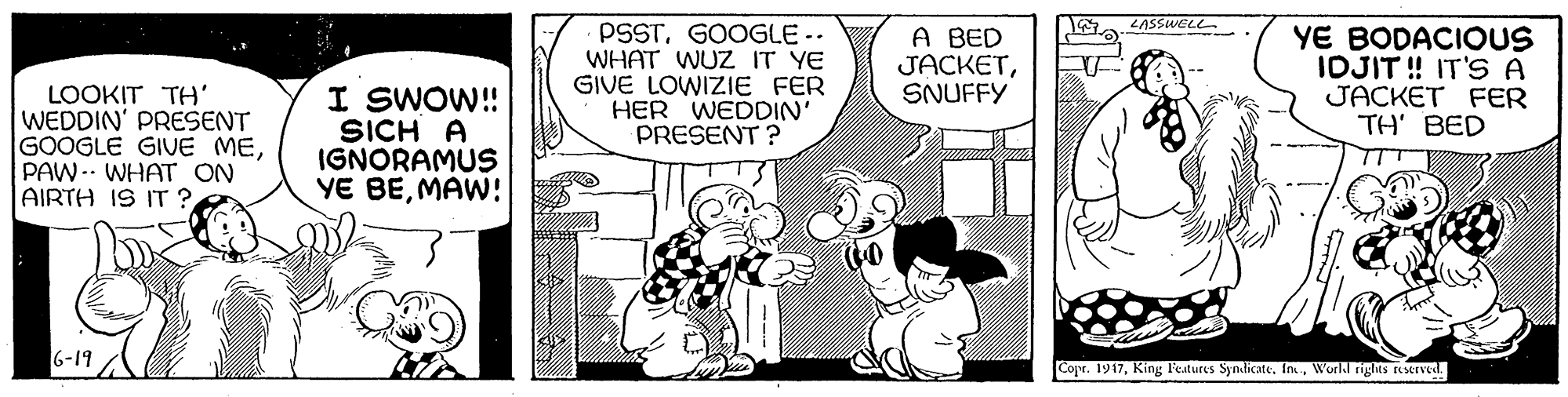 Sharing OCR: LASSWELL PSSTGOOGLE -- WHAT WUZ IT YE GIVE LOWIZIE FER HER WEDDIN' PRESENT ? A BED JACKETSNUFFY YE BODACIOUS IDJIT! IT'S A JACKET FER ??' ??D LOOKIT TH' WEDDIN' PRESENT GOOGLE GIUE MEPAW-- WHAT ON AIRTH IS IT ? I SWOW!! SICH A IGNORAMUS YE BEMAW! TTT 6-19 Copr. 1917World rights RMIved. LASSWELL PSSTGOOGLE -- WHAT WUZ IT YE GIVE LOWIZIE FER HER WEDDIN' PRESENT ? A BED JACKETSNUFFY YE BODACIOUS IDJIT! IT'S A JACKET FER ??' ??D LOOKIT TH' WEDDIN' PRESENT GOOGLE GIUE MEPAW-- WHAT ON AIRTH IS IT ? I SWOW!! SICH A IGNORAMUS YE BEMAW! TTT 6-19 Copr. 1917King l'eatures Syndicate. In.World rights RMIved.