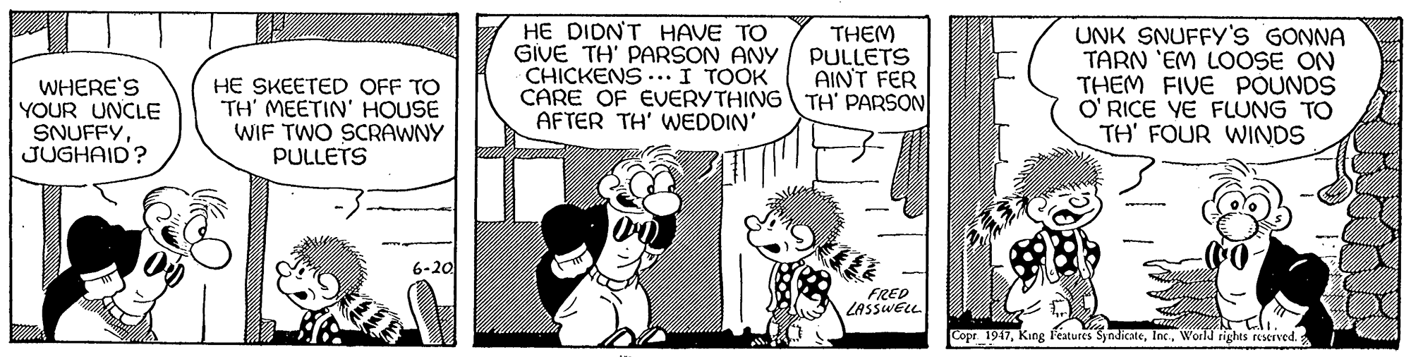 Sharing OCR: WHERE'S YOUR UNCLE SNUFFYJUGHAID? HE SKEETED OFF TO TH' MEETIN' HOUSE WIF TWO SCRAWNY PULLETS HE DIDNT HAVE TO GIVE TH' PARSON ANY CHICKENS .. I TOOK CARE OF EVERYTHING TH' PARSON AFTER TH' WEDDIN' THEM PULLETS AINT FER UNK SNUFFY'S GONNA TARN 'EM LOOSE ON THEM FIVE POUNDS O' RICE YE FLUNG TO TH' FOUR WINDS 6-20 FRED LASSWELL Copr 1947World rights reserved. WHERE'S YOUR UNCLE SNUFFYJUGHAID? HE SKEETED OFF TO TH' MEETIN' HOUSE WIF TWO SCRAWNY PULLETS HE DIDNT HAVE TO GIVE TH' PARSON ANY CHICKENS .. I TOOK CARE OF EVERYTHINGTH' PARSON AFTER TH' WEDDIN' THEM PULLETS AINT FER UNK SNUFFY'S GONNA TARN 'EM LOOSE ON THEM FIVE POUNDS O' RICE YE FLUNG TO TH' FOUR WINDS 6-20 FRED LASSWELL Copr 1947King Features SyndicateWorld rights reserved.