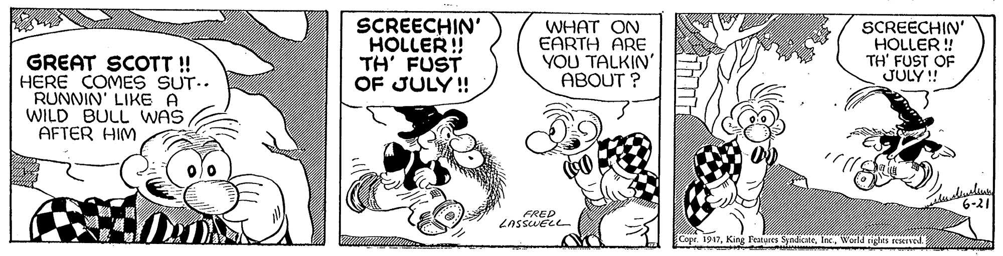 Illustration OCR: SCREECHIN' HOLLER !! TH' FUST OF JULY! WHAT ON EARTH ARE YOU TALKIN' ABOUT ? SCREECHIN' HOLLER ! TH' FUST OF JULY !! GREAT SCOTT! HERE COMES SUT.. RUNNIN' LIKE A WILD BULL WAS AFTER HIM 6-21 FRED Copr. 1947World rigles reseved. SCREECHIN' HOLLER !! TH' FUST OF JULY! WHAT ON EARTH ARE YOU TALKIN' ABOUT ? SCREECHIN' HOLLER ! TH' FUST OF JULY !! GREAT SCOTT! HERE COMES SUT.. RUNNIN' LIKE A WILD BULL WAS AFTER HIM 6-21 FRED Copr. 1947King Features SyndicateWorld rigles reseved.