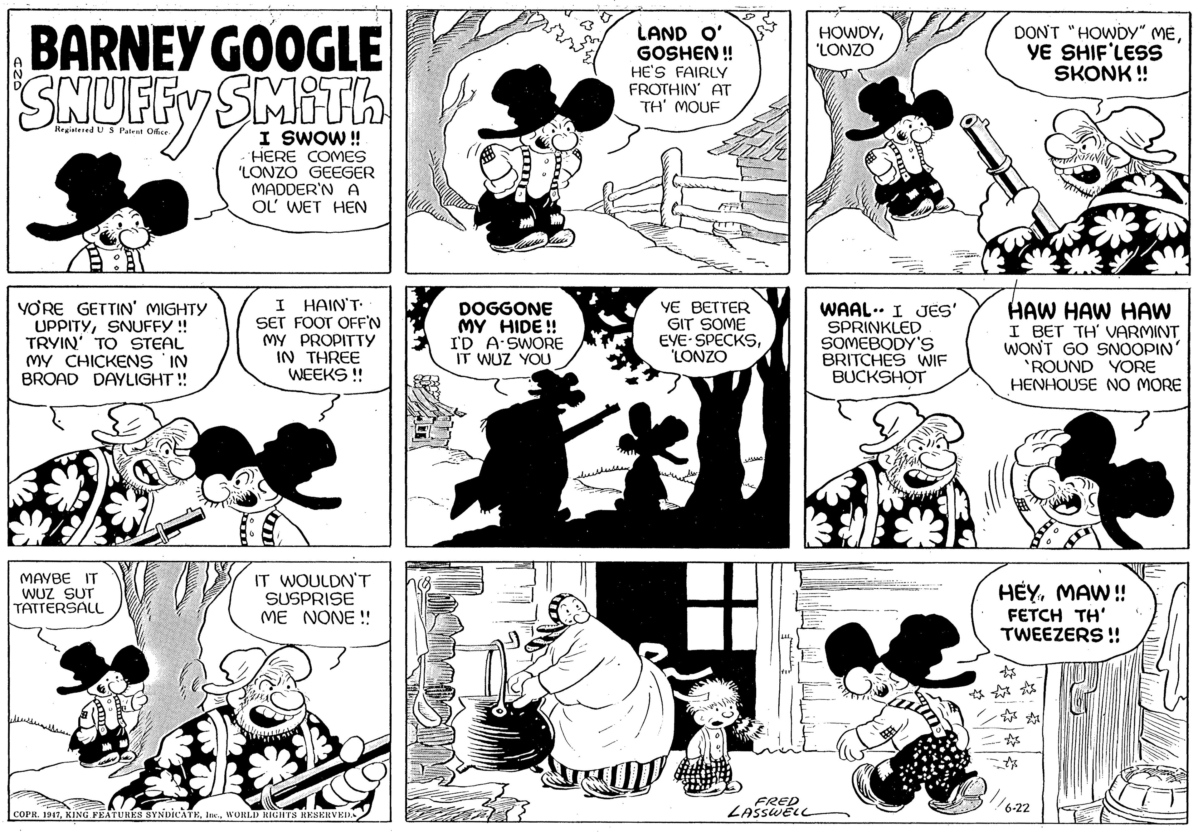 Jaw OCR: BARNEY GOOGLE SNUFFY SMITH LAND O' GOSHEN ! HE'S FAIRLY FROTHIN' AT TH' MOUF DON'T "HOWDY" MEYE SHIF'LESS SKONK ! HOWDY"LONZO Hegistened U S Patent Ocr I SWOW! HERE COMES 'LONZO GEEGER MADDER'N A OL WET HEN VORE GETTIN' MIGHTY UPPITYSNUFFY ! TRYIN' TO STEAL MY CHICKENS IN BROAD DAYLIGHT ! I HAIN'T SET FOOT OFF'N MY PROPITTYy IN THREE WEEKS ! DOGGONE MY HIDE ! I'D A SWORE IT WUZ YOU YE BETTER GIT SOME EYE SPECKS'LONZO WAAL.. I JES' SPRINKLED SOMEBODY'S BRITCHES WIF BUCKSHOT HAW HAW HAW I BET TH' VARMINT WONT GO SNOOPIN 'ROUND YORE HENHOUSE NO MORE MAYBE IT WUZ SUT TATTERSALL IT WOULDN'T SUSPRISE ME NONE! HÉYMAW ! FETCH TH' TWEEZERS !! ? ?? ?? FRED LASSWELL 6-22 COPR. 1917WORL.D RIGHTS RESERVED BARNEY GOOGLE SNUFFY SMITH LAND O' GOSHEN ! HE'S FAIRLY FROTHIN' AT TH' MOUF DON'T "HOWDY" MEYE SHIF'LESS SKONK ! HOWDY"LONZO Hegistened U S Patent Ocr I SWOW! HERE COMES 'LONZO GEEGER MADDER'N A OL WET HEN VORE GETTIN' MIGHTY UPPITYSNUFFY ! TRYIN' TO STEAL MY CHICKENS IN BROAD DAYLIGHT ! I HAIN'T SET FOOT OFF'N MY PROPITTYy IN THREE WEEKS ! DOGGONE MY HIDE ! I'D A SWORE IT WUZ YOU YE BETTER GIT SOME EYE SPECKS'LONZO WAAL.. I JES' SPRINKLED SOMEBODY'S BRITCHES WIF BUCKSHOT HAW HAW HAW I BET TH' VARMINT WONT GO SNOOPIN 'ROUND YORE HENHOUSE NO MORE MAYBE IT WUZ SUT TATTERSALL IT WOULDN'T SUSPRISE ME NONE! HÉYMAW ! FETCH TH' TWEEZERS !! ? ? ? ? ? FRED LASSWELL 6-22 COPR. 1917KING FEATURES SYNDICATEWORL.D RIGHTS RESERVED