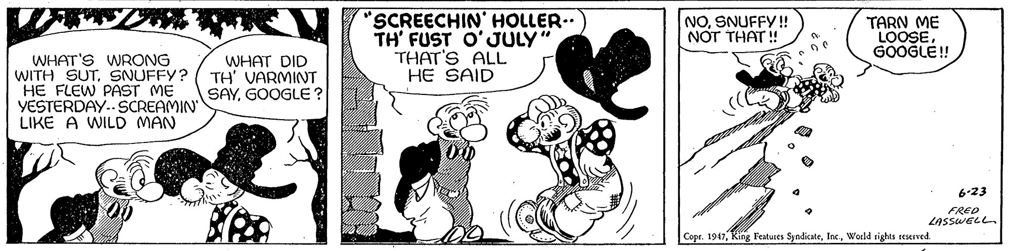 Sharing OCR: "SCREECHIN' HOLLER.. TH' FUST O'JULY" THAT'S ALL HE SAID NOSNUFFY! NOT THAT ! TARN ME LOOSEGOOGLE! WHAT'S WRONG WITH SUTSNUFFY? HE FLEW PAST ME YESTERDAY..SCREAMIN LIKE A WILD MAN WHAT DID TH' VARMINT SAYGOOGLE? 6-23 FRED LASSWELL. Copr. 1947World rights reserved. "SCREECHIN' HOLLER.. TH' FUST O'JULY" THAT'S ALL HE SAID NOSNUFFY! NOT THAT ! TARN ME LOOSEGOOGLE! WHAT'S WRONG WITH SUTSNUFFY? HE FLEW PAST ME YESTERDAY..SCREAMIN LIKE A WILD MAN WHAT DID TH' VARMINT SAYGOOGLE? 6-23 FRED LASSWELL. Copr. 1947King Features SyndicateWorld rights reserved.
