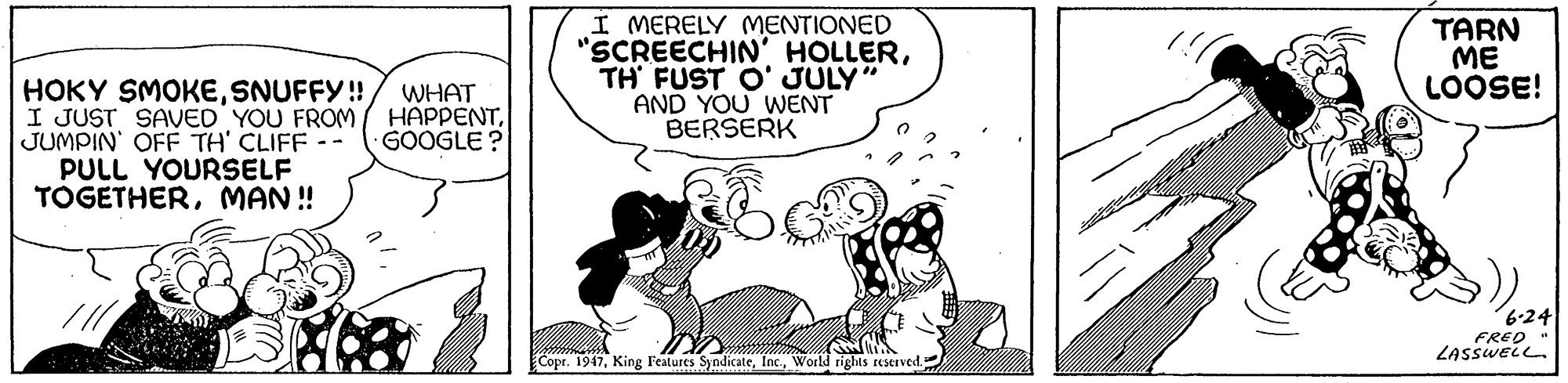 Rectangle OCR: Í MERELY MENTIONED "SCREECHIN' HOLLERTH FUST O' JULY" AND YOU WENT BERSERK TARN ME LOOSE! HOKY SMOKESNUFFY! I JUST SAVED YOU FROM JUMPIN' OFF TH' CLIFF-- PULL YOURSELF TOGETHERMAN ! WHAT HAPPENTGOOGLE? 6-24 FRED ZASSWELL. Copr. 1947World rights reserved. Í MERELY MENTIONED "SCREECHIN' HOLLERTH FUST O' JULY" AND YOU WENT BERSERK TARN ME LOOSE! HOKY SMOKESNUFFY! I JUST SAVED YOU FROM JUMPIN' OFF TH' CLIFF-- PULL YOURSELF TOGETHERMAN ! WHAT HAPPENTGOOGLE? 6-24 FRED ZASSWELL. Copr. 1947King Features SyndicateWorld rights reserved.