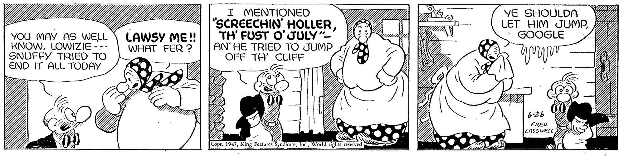 Art OCR: YOU MAY AS WELL KNOWLOWIZIE --. SNUFFY TRIED TO END IT ALL TODAY I MENTIONED "SCREECHIN HOLLERTH' FUST O'JULY"- AN' HE TRIED TO JUMP OFF TH' CLIFF YE SHOULDA LET HIM JUMPGOOGLE LAWSY ME !! WHAT FER ? 6-26 FRED LASSWELL Copr. 1947World tights reserved YOU MAY AS WELL KNOWLOWIZIE --. SNUFFY TRIED TO END IT ALL TODAY I MENTIONED "SCREECHIN HOLLERTH' FUST O'JULY"- AN' HE TRIED TO JUMP OFF TH' CLIFF YE SHOULDA LET HIM JUMPGOOGLE LAWSY ME !! WHAT FER ? 6-26 FRED LASSWELL Copr. 1947King Features SyndicateWorld tights reserved