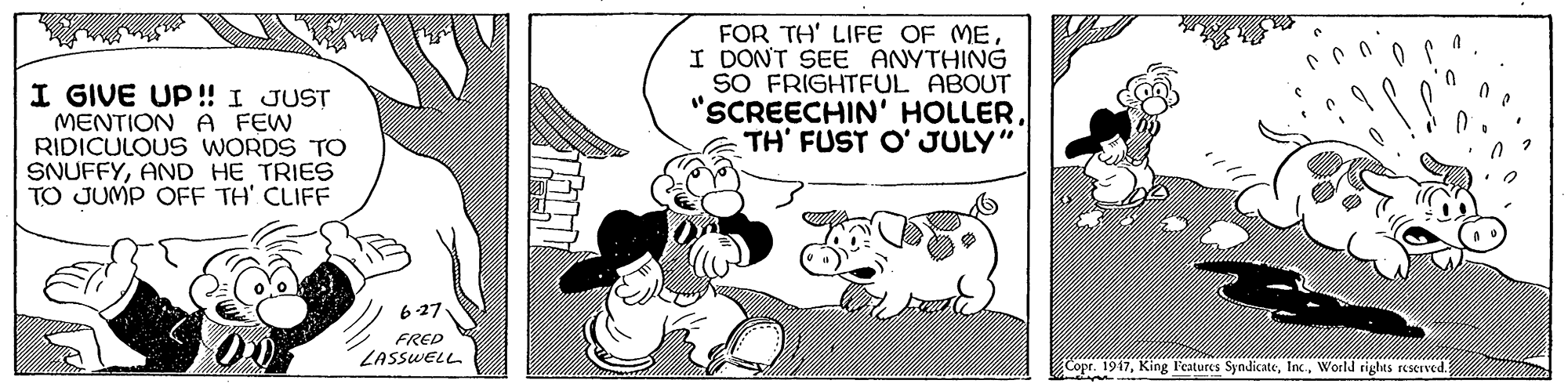 Fictional character OCR: I GIVE UP! I JUST MENTION A FEW RIDICULOUS WORDS TO SNUFFYAND HE TRIES TO JUMP OFE TH' CLIFF FOR TH' LIFE OF ME. I DONT SEE ANYTHING SO FRIGHTFUL ABOUT "SCREECHIN' HOLLERTH' FUST O' JULY" 627. FRED ZASSWELL Copr. 1917World rights KKIved. I GIVE UP! I JUST MENTION A FEW RIDICULOUS WORDS TO SNUFFYAND HE TRIES TO JUMP OFE TH' CLIFF FOR TH' LIFE OF ME. I DONT SEE ANYTHING SO FRIGHTFUL ABOUT "SCREECHIN' HOLLERTH' FUST O' JULY" 627. FRED ZASSWELL Copr. 1917King Features SyndicateWorld rights KKIved.