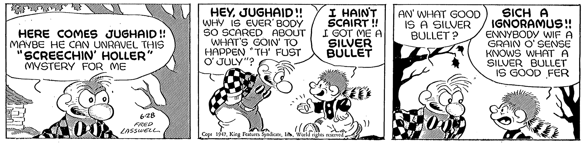 Monochrome OCR: HERE COMES JUGHAID !! MAYBE HE CAN UNRAVEL THIS "SCREECHIN' HOLLER" MYSTERY FOR ME HEYJUGHAID!! WHY IS EVER' BODY SO SCARED ABOUT WHAT'S GÖIN' TO HAPPEN "TH' FUST O' JULY"? I HAIN'T SCAIRT ! I GOT ME A SILVER BULLET AN' WHAT GOOD IS A SILVER BULLET ? SICH A IGNORAMUS !! ENNYBODY WIF A GRAIN O' SENSE KNOWS WHAT A SILVER BULLET IS GOOD FER 6-28 FRED LASSWELL. Cope 1947World rights reserved HERE COMES JUGHAID !! MAYBE HE CAN UNRAVEL THIS "SCREECHIN' HOLLER" MYSTERY FOR ME HEYJUGHAID!! WHY IS EVER' BODY SO SCARED ABOUT WHAT'S GÖIN' TO HAPPEN "TH' FUST O' JULY"? I HAIN'T SCAIRT ! I GOT ME A SILVER BULLET AN' WHAT GOOD IS A SILVER BULLET ? SICH A IGNORAMUS !! ENNYBODY WIF A GRAIN O' SENSE KNOWS WHAT A SILVER BULLET IS GOOD FER 6-28 FRED LASSWELL. Cope 1947King Features SyndicateWorld rights reserved
