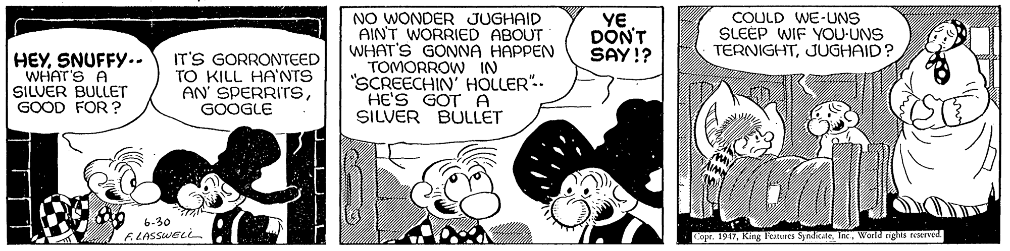 Line OCR: YE DONT SAY!? COULD WE-UNS SLEEP WIF YOU-UNS TERNIGHTJUGHAID? HEYSNUFFY.. WHAT'S A SILUER BULLET GOOD FOR ? IT'S GORRONTEED TO KILL HA'NTS AN' SPERRITSGOOGLE NO WONDER JUGHAID AINT WORRIED ABOUT WHAT'S GONNA HAPPEN TOMORROW IN "SCREECHIN' HOLLER".- HE'S GOT A SILVER BULLET 6-30 F. LASSWELL Copr. 1917World rigts reserved YE DONT SAY!? COULD WE-UNS SLEEP WIF YOU-UNS TERNIGHTJUGHAID? HEYSNUFFY.. WHAT'S A SILUER BULLET GOOD FOR ? IT'S GORRONTEED TO KILL HA'NTS AN' SPERRITSGOOGLE NO WONDER JUGHAID AINT WORRIED ABOUT WHAT'S GONNA HAPPEN TOMORROW IN "SCREECHIN' HOLLER".- HE'S GOT A SILVER BULLET 6-30 F. LASSWELL Copr. 1917King l'eatures SyndicateWorld rigts reserved
