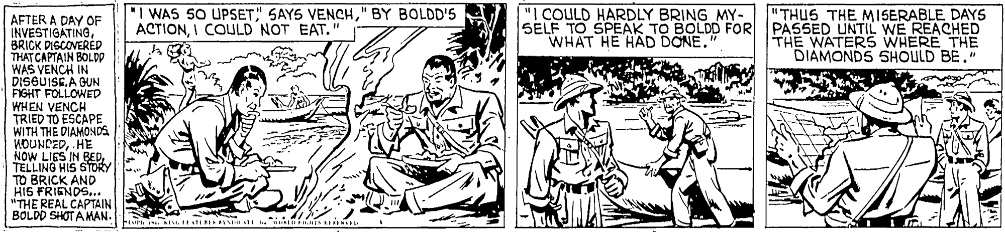 Adaptation OCR: "I WAS 50 UPSET" BY BOLDD'S ACTIONI COULD NOT EAT." "I COULD HARDLY BRING MY- SELF TO SPEAK TO BOLDD FOR WHAT HE HAD DONE." "THUS THE MISERABLE DAYS PASSED UNTIL WE REACHED THE WATERS WHERE THE DIAMONDS SHOULD BE." AFTER A DAY OF INVESTIGATINGBRICK DISCOVERED THAT CAPTAIN BOLDD WAS VENCH IN DISGUISE.A GUN FIGHT FOLLOWED WHEN VENCH TRIED TO ESCAPE WITH THE DIAMONDS KOUNDEDHE NOW LIES IN BEDTELLING HIS STORY TO BRICK AND HIS FRIENDS.. "THE REAL CAPTAIN BOLDD SHOT AMAN. "I WAS 50 UPSET" SAYS VENCH" BY BOLDD'S ACTIONI COULD NOT EAT." "I COULD HARDLY BRING MY- SELF TO SPEAK TO BOLDD FOR WHAT HE HAD DONE." "THUS THE MISERABLE DAYS PASSED UNTIL WE REACHED THE WATERS WHERE THE DIAMONDS SHOULD BE." AFTER A DAY OF INVESTIGATINGBRICK DISCOVERED THAT CAPTAIN BOLDD WAS VENCH IN DISGUISE.A GUN FIGHT FOLLOWED WHEN VENCH TRIED TO ESCAPE WITH THE DIAMONDS KOUNDEDHE NOW LIES IN BEDTELLING HIS STORY TO BRICK AND HIS FRIENDS.. "THE REAL CAPTAIN BOLDD SHOT AMAN.
