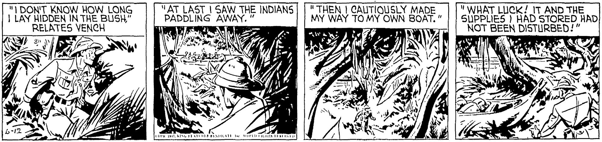 Comics OCR: "I DON'T KNOW HOW LONG I LAY HIDDEN IN THE BUSH" RELATES VENCH "AT LAST I SAW THE INDIANS PADDLING AWAY." " THEN I CAUTIQUSLY MADE M? WAY TO MY OWN BOAT." WHAT LUCK! IT AND THE 5UPPLIES I HAD STORED HAD NOT BEEN DISTURBED!" 6-12 "I DON'T KNOW HOW LONG I LAY HIDDEN IN THE BUSH" RELATES VENCH "AT LAST I SAW THE INDIANS PADDLING AWAY." " THEN I CAUTIQUSLY MADE M? WAY TO MY OWN BOAT." WHAT LUCK! IT AND THE 5UPPLIES I HAD STORED HAD NOT BEEN DISTURBED!" 6-12