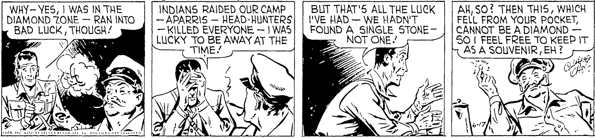Monochrome OCR: WHY- YESI WAS IN THE DIAMOND ZONE - RAN INTO BAD LUCKTHOUGH! INDIANS RAIDED OUR CAMP - APARRIS – HEAD HUNTERS - KILLED EVERYONE -I WAS LUCKY TO BE AWAY AT THE TIME! BUT THAT'5 ALL THE LUCK I'VE HAD - WE HÁDN'T FOUND A SINGLE STONE- NOT ONE! AHWHICH FELL FROM YOUR POCKETCANNOT BE A DIAMOND - SO I FEEL FREE TO KEEP IT AS A SOUVENIREH ? WHY- YESI WAS IN THE DIAMOND ZONE - RAN INTO BAD LUCKTHOUGH! INDIANS RAIDED OUR CAMP - APARRIS – HEAD HUNTERS - KILLED EVERYONE -I WAS LUCKY TO BE AWAY AT THE TIME! BUT THAT'5 ALL THE LUCK I'VE HAD - WE HÁDN'T FOUND A SINGLE STONE- NOT ONE! AHSO? THEN THISWHICH FELL FROM YOUR POCKETCANNOT BE A DIAMOND - SO I FEEL FREE TO KEEP IT AS A SOUVENIREH ?