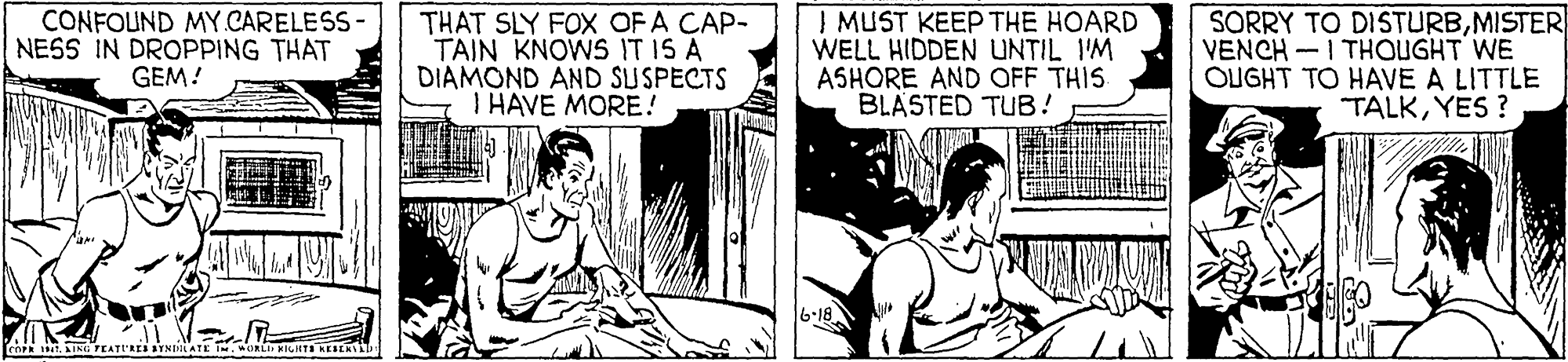 Parallel OCR: CONFOUND MY.CARELESS NESS IN DROPPING THAT GEM! THAT SLY FOX OFA CAP- TAIN KNOWS IT IS A DIAMOND AND SUSPECTS I HAVE MORE! I MUST KEEP THE HOARD WELL HIDDEN UNTIL 1'M ASHORE AND OFF THIS BLASTED TUB! SORRY TO DISTURBMISTER VENCH -I THOUGHT WE OLUGHT TO HAVE A LITTLE TALKYES ? CONFOUND MY.CARELESS NESS IN DROPPING THAT GEM! THAT SLY FOX OFA CAP- TAIN KNOWS IT IS A DIAMOND AND SUSPECTS I HAVE MORE! I MUST KEEP THE HOARD WELL HIDDEN UNTIL 1'M ASHORE AND OFF THIS BLASTED TUB! SORRY TO DISTURBMISTER VENCH -I THOUGHT WE OLUGHT TO HAVE A LITTLE TALKYES ?