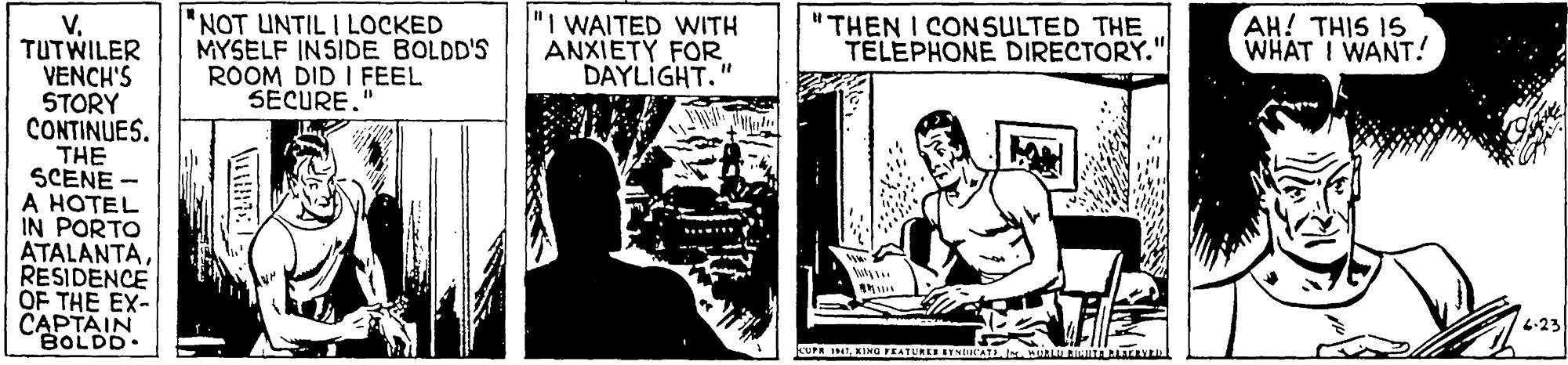 Illustration OCR: "NOT UNTIL I LOCKED MYSELF INSIDE BOLDD'S ROOM DID I FEEL SECURE." "I WAITED WITH ANXIETY FOR. DAYLIGHT." "THEN I CON SULTED THE TELEPHONE DIRECTORY." V. TUTWILER VENCH'S STORY CONTINUES. THE SCENE A HOTEL PORTO AH! THIS 1S WHAT I WANT! IN ATALANTARESIDENCE OF THE EX- CAPTAIN BOLDD. 4-23 47 KING EATUAES ETNIALMAL RITA LALA "NOT UNTIL I LOCKED MYSELF INSIDE BOLDD'S ROOM DID I FEEL SECURE." "I WAITED WITH ANXIETY FOR. DAYLIGHT." "THEN I CON SULTED THE TELEPHONE DIRECTORY." V. TUTWILER VENCH'S STORY CONTINUES. THE SCENE A HOTEL PORTO AH! THIS 1S WHAT I WANT! IN ATALANTARESIDENCE OF THE EX- CAPTAIN BOLDD. 4-23 47 KING EATUAES ETNIALMAL RITA LALA