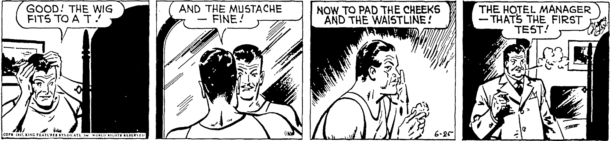Gesture OCR: GOOD! THE WIG FITS TO A T ! AND THE MUSTACHE - FINE! NOW TO PAD THE CHEEKS AND THE WAISTLINE! THE HOTEL MANAGER - THATS THE FIRST TEST! COPA iNKING PEATL'RES SYAIN ATL IN WDNLD MTI RLILD 6-25 GOOD! THE WIG FITS TO A T ! AND THE MUSTACHE - FINE! NOW TO PAD THE CHEEKS AND THE WAISTLINE! THE HOTEL MANAGER - THATS THE FIRST TEST! COPA iNKING PEATL'RES SYAIN ATL IN WDNLD MTI RLILD 6-25