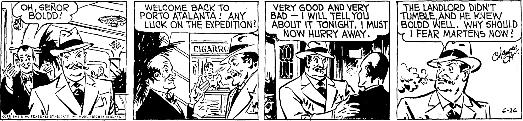 Comic book OCR: OHSEÑOR BOLDD! WELCOME BACK TO PORTO ATALANTA ! ANY LUCK ON THE EXPEDITION? THE LANDLORD DIDN'T TUMBLEAND HE KNEW ABOUT IT TONIGHT. I MUST BOLDD WELL. WHY 5HOULD I FEAR MARTENS NOW? VERY GOOD AND VERY NOW HURRY AWAY. CIGARRO 6-26 CUFR AING FEATURES BYNLATAIT .MURL RICHTA RIRL OHSEÑOR BOLDD! WELCOME BACK TO PORTO ATALANTA ! ANY LUCK ON THE EXPEDITION? THE LANDLORD DIDN'T TUMBLEAND HE KNEW ABOUT IT TONIGHT. I MUST BOLDD WELL. WHY 5HOULD I FEAR MARTENS NOW? VERY GOOD AND VERY NOW HURRY AWAY. CIGARRO 6-26 CUFR AING FEATURES BYNLATAIT .MURL RICHTA RIRL