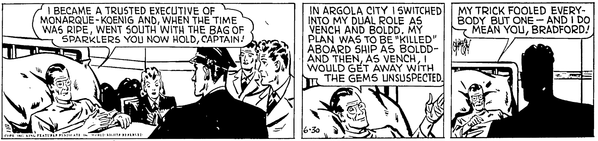 Comics OCR: IN ARGOLA CITY 15WITCHED INTO MY DUAL ROLE AS VENCH AND BOLDD. MY PLAN WAS TO BE "KILLED" ABOARD SHIP AS BOLDD- AND THENI WOULD GET AWAY WITH THE GEMS UNSUSPECTED. I BECAME A TRUSTED EXECUTIVE OF MONARQUE-KOENIG ANDWHEN THE TIME WAS RIPEWENT SOUTH WITH THE BAG OF SPARKLERS YOU NOW HOLDCAPTAIN! MY TRICK FOOLED EVERY- BODY BUT ONE- AND I DO MEAN YOUBRADFORD! 6.30 IN ARGOLA CITY 15WITCHED INTO MY DUAL ROLE AS VENCH AND BOLDD. MY PLAN WAS TO BE "KILLED" ABOARD SHIP AS BOLDD- AND THENAS VENCHI WOULD GET AWAY WITH THE GEMS UNSUSPECTED. I BECAME A TRUSTED EXECUTIVE OF MONARQUE-KOENIG ANDWHEN THE TIME WAS RIPEWENT SOUTH WITH THE BAG OF SPARKLERS YOU NOW HOLDCAPTAIN! MY TRICK FOOLED EVERY- BODY BUT ONE- AND I DO MEAN YOUBRADFORD! 6.30
