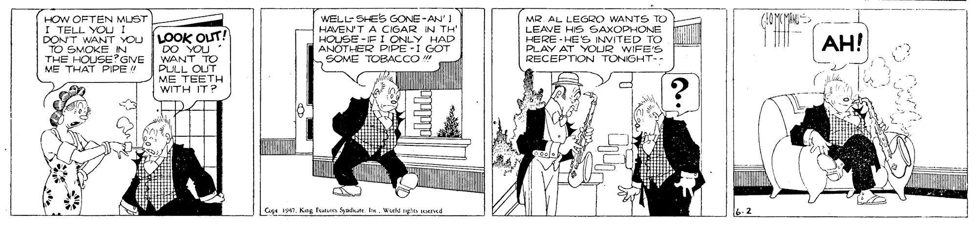 Publication OCR: HOW OFTEN MUST I TELL YOU I DONT WANT YOu LOOK OUT! TO SMOKE IN THE HOUSE?GIVE ME THAT PIPE WELL SHES GONE-AN' I HAVEN'T A CIGAR IN TH HOUSE -FI ONLY HAD ANOTHER PIPE -I GOT SOME TOBACCO " MR. AL LEGRO WANTS TO LEAVE HIS SAXOPHONE HERE - HE'S INVITED TO PLAY AT YOUR WIFE'S RECEPTION TONIGHT-- AH! DO YOU " WANT TO PULL OUT ME TEETH WITH IT? CuA 1947Word nts ed HOW OFTEN MUST I TELL YOU I DONT WANT YOu LOOK OUT! TO SMOKE IN THE HOUSE?GIVE ME THAT PIPE WELL SHES GONE-AN' I HAVEN'T A CIGAR IN TH HOUSE -FI ONLY HAD ANOTHER PIPE -I GOT SOME TOBACCO " MR. AL LEGRO WANTS TO LEAVE HIS SAXOPHONE HERE - HE'S INVITED TO PLAY AT YOUR WIFE'S RECEPTION TONIGHT-- AH! DO YOU " WANT TO PULL OUT ME TEETH WITH IT? CuA 1947Keng funue Syadate. IWord nts ed