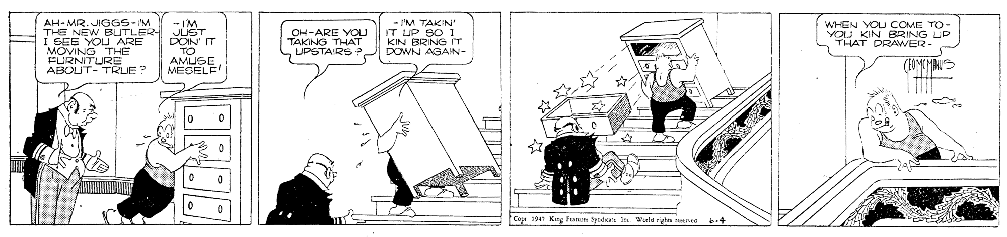 Artwork OCR: AH-MR. JIGGS-I'M THE NEW BUTLER- I SEE YOU ARE MOVING THE FURNITURE ABOUT- TRUE? -I'M JUST DOIN IT TO AMUSE MESELE! - I'M TAKIN' IT UP SO 1 KIN BRING T UPSTAIRS J DOWN AGAIN- WHEN YOU COME TO- OH-ARE YOU TAKING THAT YOU KIN BRING UP THAT DRAWER- Copr 1947 King Fanure Syndiare in Weeld rigte nnG b-4 AH-MR. JIGGS-I'M THE NEW BUTLER- I SEE YOU ARE MOVING THE FURNITURE ABOUT- TRUE? -I'M JUST DOIN IT TO AMUSE MESELE! - I'M TAKIN' IT UP SO 1 KIN BRING T UPSTAIRS J DOWN AGAIN- WHEN YOU COME TO- OH-ARE YOU TAKING THAT YOU KIN BRING UP THAT DRAWER- Copr 1947 King Fanure Syndiare in Weeld rigte nnG b-4