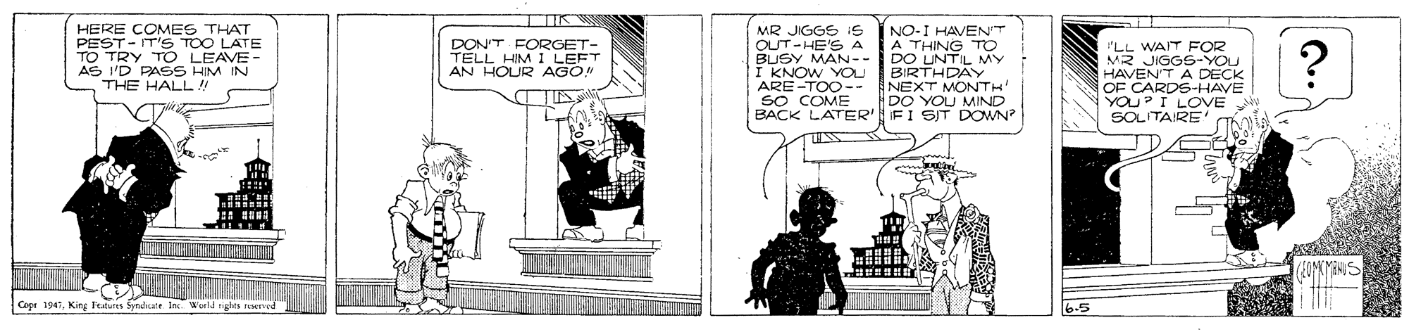Illustration OCR: HERE COMES THAT PEST- IT'S TOO LATE TO TRY TO LEAVE AS 'D PASS HIM IN THE HALL!! MR JIGGS 1s OUT-HE'S A BUSY MAN -- I KNOW YOU ARE-TOO-- so COME BACK LATER' IFI SIT DOWN NO-I HAVENT A THING TO DO UNTIL MY BIRTHDAY NEXT MONTH' DO YOU MIND "LL WAIT FOR MR JIGGS-YOU HAVEN'T A DECK OF CARDS-HAVE YOU?I LOVE SOLITAIRE DON'T FORGET- TELL HIM I LEFT AN HOUR AGO! TTIN Coer 1947King Freures Sytiditale In. Wurld rigles ed 6.5 HERE COMES THAT PEST- IT'S TOO LATE TO TRY TO LEAVE AS 'D PASS HIM IN THE HALL!! MR JIGGS 1s OUT-HE'S A BUSY MAN -- I KNOW YOU ARE-TOO-- so COME BACK LATER' IFI SIT DOWN NO-I HAVENT A THING TO DO UNTIL MY BIRTHDAY NEXT MONTH' DO YOU MIND "LL WAIT FOR MR JIGGS-YOU HAVEN'T A DECK OF CARDS-HAVE YOU?I LOVE SOLITAIRE DON'T FORGET- TELL HIM I LEFT AN HOUR AGO! TTIN Coer 1947King Freures Sytiditale In. Wurld rigles ed 6.5