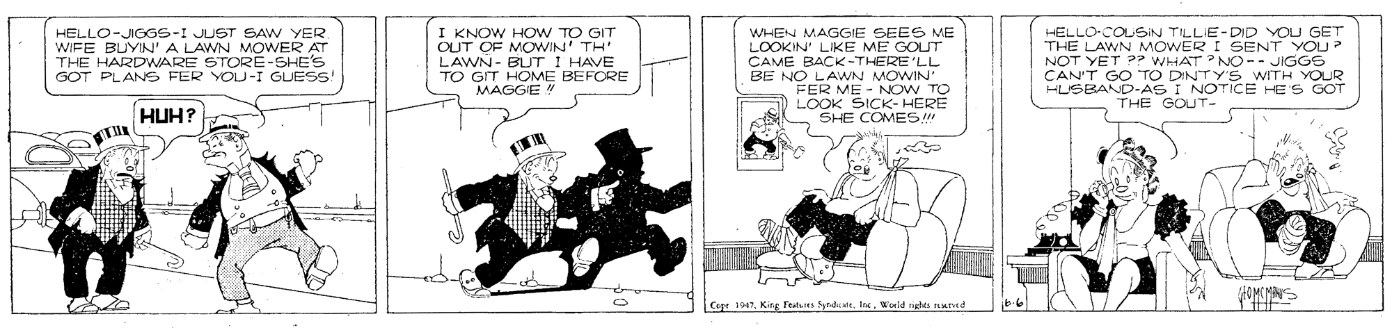 Fictional character OCR: HELLO-JIGGS-I JUST SAW YER. WIFE BUYIN'A LAWN MOWER AT THE HARDWARE STORÉ-SHE'S GOT PLANS FER YOU-I GUESS! I KNOW HOW TO GIT OUT OF MOWIN' TH LAWN- BUT I HAVE TO GIT HOME BEFORE MAGGIE WHEN MAGGIE SEES ME LOOKIN' LIKE ME GOUT CAME BACK-THERE'LL BE NO LAWN MOWIN HELLO-COLSIN TILLIE-DID YOU GET THE LAWN MOWER I SENT YOU? NOT YET P? WHAT NO-- JIGGS CANT GO TO DINOTICE HES GOT HUSBAND-AS WITH YOUR HUH? LOOK SICK- HERE SHE COMES THE GOUT- ? Cope 1947World rights Mred HELLO-JIGGS-I JUST SAW YER. WIFE BUYIN'A LAWN MOWER AT THE HARDWARE STORÉ-SHE'S GOT PLANS FER YOU-I GUESS! I KNOW HOW TO GIT OUT OF MOWIN' TH LAWN- BUT I HAVE TO GIT HOME BEFORE MAGGIE WHEN MAGGIE SEES ME LOOKIN' LIKE ME GOUT CAME BACK-THERE'LL BE NO LAWN MOWIN HELLO-COLSIN TILLIE-DID YOU GET THE LAWN MOWER I SENT YOU? NOT YET P? WHAT NO-- JIGGS CANT GO TO DINOTICE HES GOT HUSBAND-AS WITH YOUR HUH? LOOK SICK- HERE SHE COMES THE GOUT- ? Cope 1947Kirg Featues SyndualtWorld rights Mred