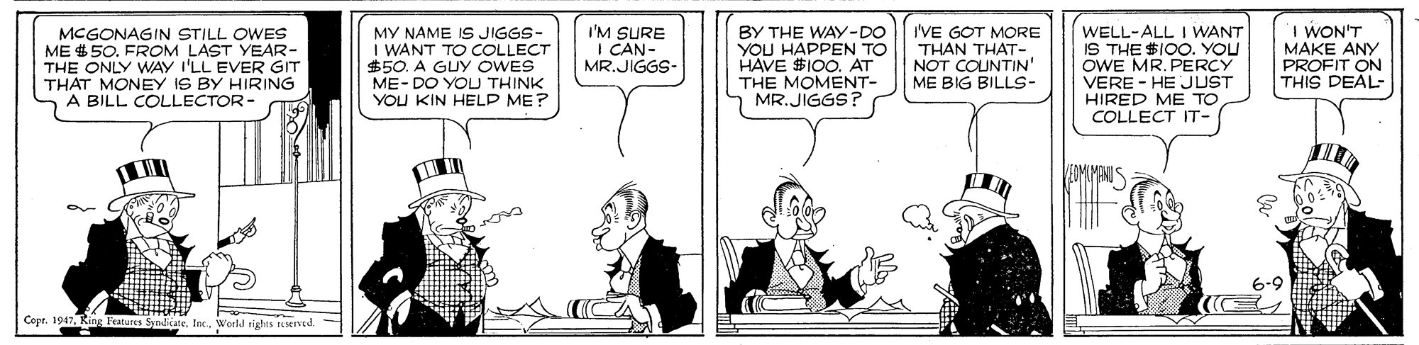 Comic book OCR: MY NAME IS JIGGS- I WANT TO COLLECT $50. A GUY OWES ME- DO YOU THINK YOU KIN HELP ME? I'VE GOT MORE THAN THAT- NOT COUNTIN' ME BIG BILLS- WELL-ALL I WANT IS THE $I00. YOU OWE MR. PERCY VERE - HE JUST HIRED ME TO COLLECT IT- I WON'T MAKE ANY PROFIT ON THIS DEAL- MCGONAGIN STILL OWES ME $ 50. FROM LAST YEAR- THE ONLY WAY I'LL EVER GIT THAT MONEY IS BY HIRING A BILL COLLECTOR- I'M SURE I CAN- MR.JIGGS- BY THE WAY-DO YOU HAPPEN TO HAVE $100. AT THE MOMENT- MR.JIGGS? 6-9 Copr. 1947King Features Svadirate Inc.World tigts Served. MY NAME IS JIGGS- I WANT TO COLLECT $50. A GUY OWES ME- DO YOU THINK YOU KIN HELP ME? I'VE GOT MORE THAN THAT- NOT COUNTIN' ME BIG BILLS- WELL-ALL I WANT IS THE $I00. YOU OWE MR. PERCY VERE - HE JUST HIRED ME TO COLLECT IT- I WON'T MAKE ANY PROFIT ON THIS DEAL- MCGONAGIN STILL OWES ME $ 50. FROM LAST YEAR- THE ONLY WAY I'LL EVER GIT THAT MONEY IS BY HIRING A BILL COLLECTOR- I'M SURE I CAN- MR.JIGGS- BY THE WAY-DO YOU HAPPEN TO HAVE $100. AT THE MOMENT- MR.JIGGS? 6-9 Copr. 1947King Features Svadirate Inc.World tigts Served.