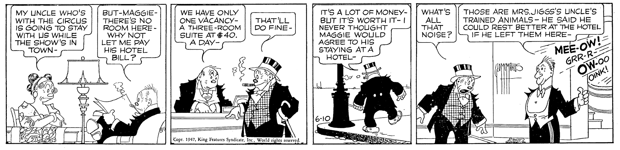 Conversation OCR: MY UNCLE WHO'S WITH THE CIRCUS IS GOING TO STAY WITH US WHILE THE SHOW 'S IN TOWN- BUT-MAGGIE- THERE'S NO ROOM HERE - WHY NOT LET ME PAy HIS HOTEL BILL? WE HAVE ONLY ONE VACANCY- A THREE-ROOM SUITE AT # 40. A DAY- IT'S A LOT OF MONEY- BUT IT'S WORTH IT-I NEVER THOUGHT MAGGIE WOULD AGREE TO HIS STAYING ATA HOTEL- WHAT'S ALL THAT NOISE? THOSE ARE MRS.JIGGS'S UNCLE'S TRAINED ANIMALS - HE SAID HE COULD REST BETTER AT THE HOTEL IF HE LEFT THEM HERE- THAT 'LL DO FINE- MEE-OW! GRR-R- OW-00 OINK! 6-10 Cope. 1947Inc. Woeld rights reserved MY UNCLE WHO'S WITH THE CIRCUS IS GOING TO STAY WITH US WHILE THE SHOW 'S IN TOWN- BUT-MAGGIE- THERE'S NO ROOM HERE - WHY NOT LET ME PAy HIS HOTEL BILL? WE HAVE ONLY ONE VACANCY- A THREE-ROOM SUITE AT # 40. A DAY- IT'S A LOT OF MONEY- BUT IT'S WORTH IT-I NEVER THOUGHT MAGGIE WOULD AGREE TO HIS STAYING ATA HOTEL- WHAT'S ALL THAT NOISE? THOSE ARE MRS.JIGGS'S UNCLE'S TRAINED ANIMALS - HE SAID HE COULD REST BETTER AT THE HOTEL IF HE LEFT THEM HERE- THAT 'LL DO FINE- MEE-OW! GRR-R- OW-00 OINK! 6-10 Cope. 1947King Features SyndicateInc. Woeld rights reserved