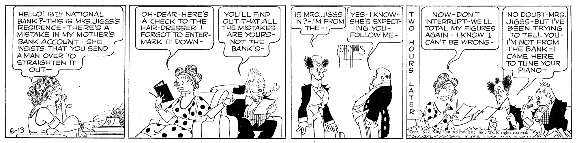 Line OCR: HELLO! 13 TH NATIONAL BANK ?-THIS IS MRS.JIGGs's RESIDENCE - THERE'S A MISTAKE IN MY MOTHER's BANK ACCOUNT- SHE INSISTS THAT YOU SEND A MAN OVER TO STRAIGHTEN IT OH-DEAR-HERE'S A CHECK TO THE HAIR-DRESSER I FORGOT TO ENTER- MARK IT DOWN - YOU'LL FIND OUT THAT ÄL THE MISTAKES ARE YOURS- NOT THE BANK'S- IS MRS.JIGGS YES-I KNOW- IN?-I'M FROM SHE'S EXPECT- ING YOU- FOLLOW ME- NOW-DON'T INTERRUPT-WE'LL TOTAL MY FIGURES AGAIN - I KNOW I CAN'T BE WRONG- NO DOUBT-MRS. JIGGS-BUT I'VE BEEN TRYING TO TELL YOU- I'M NOT FROM THE BANK-I CAME HERE TO TUNE YOUR PIANO- THE - OUT- -30 IOJRG LATER HELLO! 13 TH NATIONAL BANK ?-THIS IS MRS.JIGGs's RESIDENCE - THERE'S A MISTAKE IN MY MOTHER's BANK ACCOUNT- SHE INSISTS THAT YOU SEND A MAN OVER TO STRAIGHTEN IT OH-DEAR-HERE'S A CHECK TO THE HAIR-DRESSER I FORGOT TO ENTER- MARK IT DOWN - YOU'LL FIND OUT THAT ÄL THE MISTAKES ARE YOURS- NOT THE BANK'S- IS MRS.JIGGS YES-I KNOW- IN?-I'M FROM SHE'S EXPECT- ING YOU- FOLLOW ME- NOW-DON'T INTERRUPT-WE'LL TOTAL MY FIGURES AGAIN - I KNOW I CAN'T BE WRONG- NO DOUBT-MRS. JIGGS-BUT I'VE BEEN TRYING TO TELL YOU- I'M NOT FROM THE BANK-I CAME HERE TO TUNE YOUR PIANO- THE - OUT- -30 IOJRG LATER