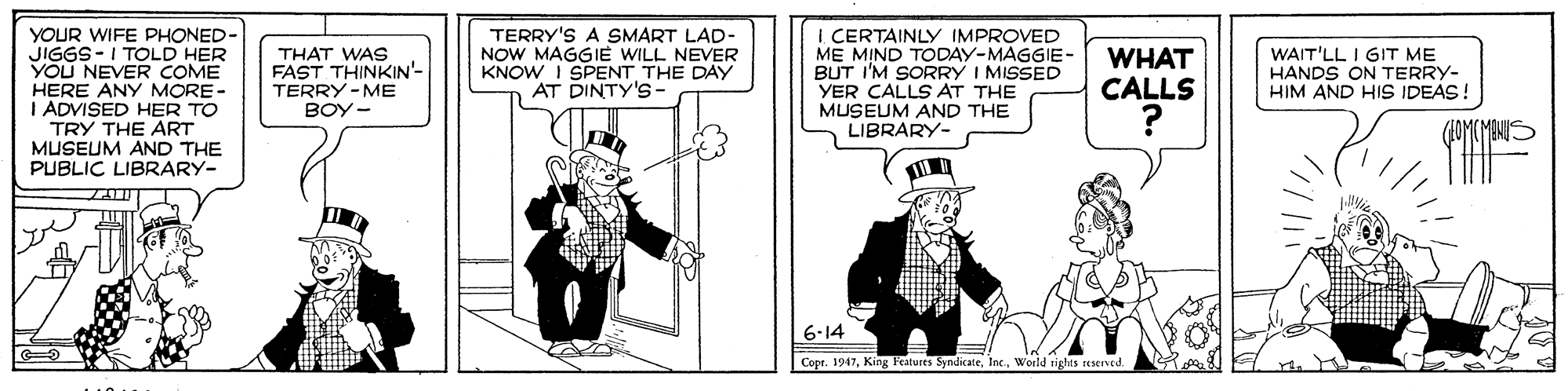 Conversation OCR: YOUR WIFE PHONED- JIGGS-I TOLD HER YOU NEVER COME HERE ANY MORE- I ADVISED HER TO TRY THE ART MUSEUM AND THE PUBLIC LIBRARY- I. CERTAINLY IMPROVED ME MIND TODAY-MAGGIE- BUT I'M SORRY I MISSED YER CALLS AT THE MUSEUM AND THE LIBRARY- THAT WAS FAST THINKIN'- TERRY-ME BOY- TERRY'S A SMART LAD- NOW MAGGIE WILL NEVER KNOW I SPENTTHE DAY AT DINTY'S- WHAT CALLS WAIT'LL I GIT ME HANDS ON TERRY- HIM AND HIS IDEAS! 6-14 Copr. 1947Woild rights seserved. YOUR WIFE PHONED- JIGGS-I TOLD HER YOU NEVER COME HERE ANY MORE- I ADVISED HER TO TRY THE ART MUSEUM AND THE PUBLIC LIBRARY- I. CERTAINLY IMPROVED ME MIND TODAY-MAGGIE- BUT I'M SORRY I MISSED YER CALLS AT THE MUSEUM AND THE LIBRARY- THAT WAS FAST THINKIN'- TERRY-ME BOY- TERRY'S A SMART LAD- NOW MAGGIE WILL NEVER KNOW I SPENTTHE DAY AT DINTY'S- WHAT CALLS WAIT'LL I GIT ME HANDS ON TERRY- HIM AND HIS IDEAS! 6-14 Copr. 1947King Features SyndicateWoild rights seserved.