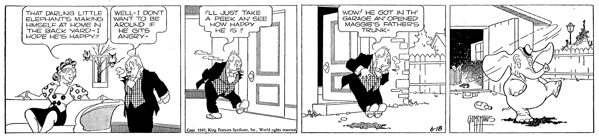 Illustration OCR: THAT DARLING LITTLE ELEPHANTr'S MAKING HIMSELF AT HOME IN THE BACK YARD-I HOPE HE'S HAPPY WELL-I DONT WANT TO BE AROUND HE GITS ANGRY- I'LL JUST TAKE A PEEK AN' SEE HOW HAPPY HE IS Wow! HE GOT IN TH' GARAGE AN' OPENED MAGGIE'S FATHER'S TRUNK- Cope. 1947World nghts reserved 6-18 THAT DARLING LITTLE ELEPHANTr'S MAKING HIMSELF AT HOME IN THE BACK YARD-I HOPE HE'S HAPPY WELL-I DONT WANT TO BE AROUND HE GITS ANGRY- I'LL JUST TAKE A PEEK AN' SEE HOW HAPPY HE IS Wow! HE GOT IN TH' GARAGE AN' OPENED MAGGIE'S FATHER'S TRUNK- Cope. 1947King Features SyndikateWorld nghts reserved 6-18