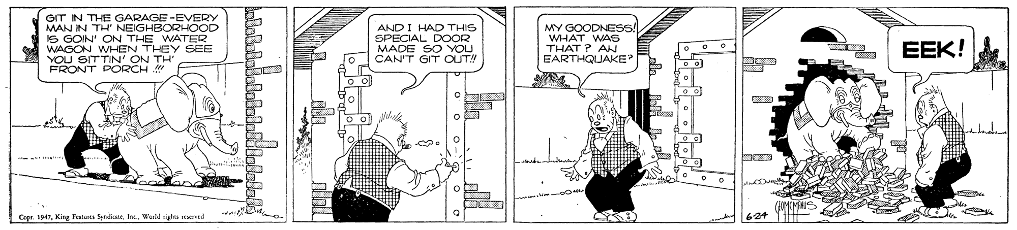 Art OCR: GIT IN THE GARAGE-EVERY MAN IN TH' NEIGHBORHOOD IS GOIN' ON THE WATER WAGON WHEN THEY SEE YOU SITTIN' ON TH FRONT PORCH AND I HAD THIS SPECIAL DOOR MADE SO YOU CAN'T GIT OUT! MY GOODNESS! WHAT WAS THAT ? AN EARTHQUAKE EEK! o Copr. 1947World sights reserved 624 GIT IN THE GARAGE-EVERY MAN IN TH' NEIGHBORHOOD IS GOIN' ON THE WATER WAGON WHEN THEY SEE YOU SITTIN' ON TH FRONT PORCH AND I HAD THIS SPECIAL DOOR MADE SO YOU CAN'T GIT OUT! MY GOODNESS! WHAT WAS THAT ? AN EARTHQUAKE EEK! o Copr. 1947King Features SyndicateWorld sights reserved 624