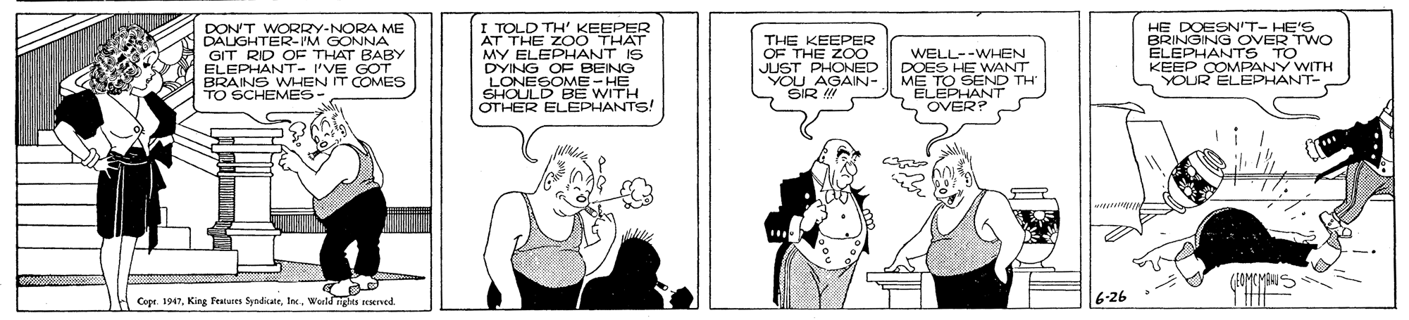 Sharing OCR: DON'T WORRY-NORA ME DALIGHTER-IM GONNA OEPHANT- I'VE GOT BRAINS WHEN IT COMES TO SCHEMES I TOLD TH' KEEPER AT THE ZOO THAT MY ELEPHANT IS DYING OF BEING LONESOME- HE SHOULD BE WITH OTHER ELEPHANTS! THE KEEPER OF THE ZOO JUST PHONED YOU_AGAIN- WELL--WHEN DOES HE WANT ME TO SEND TH ELEPHANT OVER? HE DOESN'T- HE'S BRINGING OVER TWO ELEPHANTS TO KEEP COMPANY WITH YOUR ELEPHANT- OF THAT BABY Cepr. 1947Woeld ngts seserved. 6-26 DON'T WORRY-NORA ME DALIGHTER-IM GONNA OEPHANT- I'VE GOT BRAINS WHEN IT COMES TO SCHEMES I TOLD TH' KEEPER AT THE ZOO THAT MY ELEPHANT IS DYING OF BEING LONESOME- HE SHOULD BE WITH OTHER ELEPHANTS! THE KEEPER OF THE ZOO JUST PHONED YOU_AGAIN- WELL--WHEN DOES HE WANT ME TO SEND TH ELEPHANT OVER? HE DOESN'T- HE'S BRINGING OVER TWO ELEPHANTS TO KEEP COMPANY WITH YOUR ELEPHANT- OF THAT BABY Cepr. 1947King Features SyndicateWoeld ngts seserved. 6-26