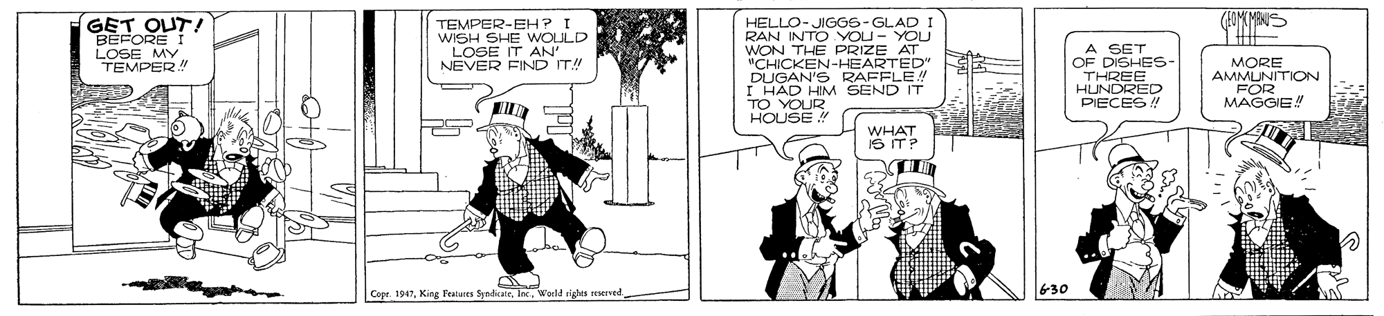 Conversation OCR: GET OUT! BEFORE I TEMPER-EH ? I WISH SHE WOLULD LOSE IT AN' NEVER FIND IT! HELLO- JIGG6-GLAD I RAN INTO YOU- YOU WON THE PRIZE AT "CHICKEN-HEARTED" DUGAN'S RAFFLE! I HAD HIM SEND IT TO YOUR HOUSE ! A SET OF DISHES- THREE HUNDRED PIECES / LOSEPER ! MY MORE AMMUNITION FOR MAGGIE! WHAT IS IT? Copr. 1947World righes stierved 630 GET OUT! BEFORE I TEMPER-EH ? I WISH SHE WOLULD LOSE IT AN' NEVER FIND IT! HELLO- JIGG6-GLAD I RAN INTO YOU- YOU WON THE PRIZE AT "CHICKEN-HEARTED" DUGAN'S RAFFLE! I HAD HIM SEND IT TO YOUR HOUSE ! A SET OF DISHES- THREE HUNDRED PIECES / LOSEPER ! MY MORE AMMUNITION FOR MAGGIE! WHAT IS IT? Copr. 1947King F'eatures SyndicateWorld righes stierved 630