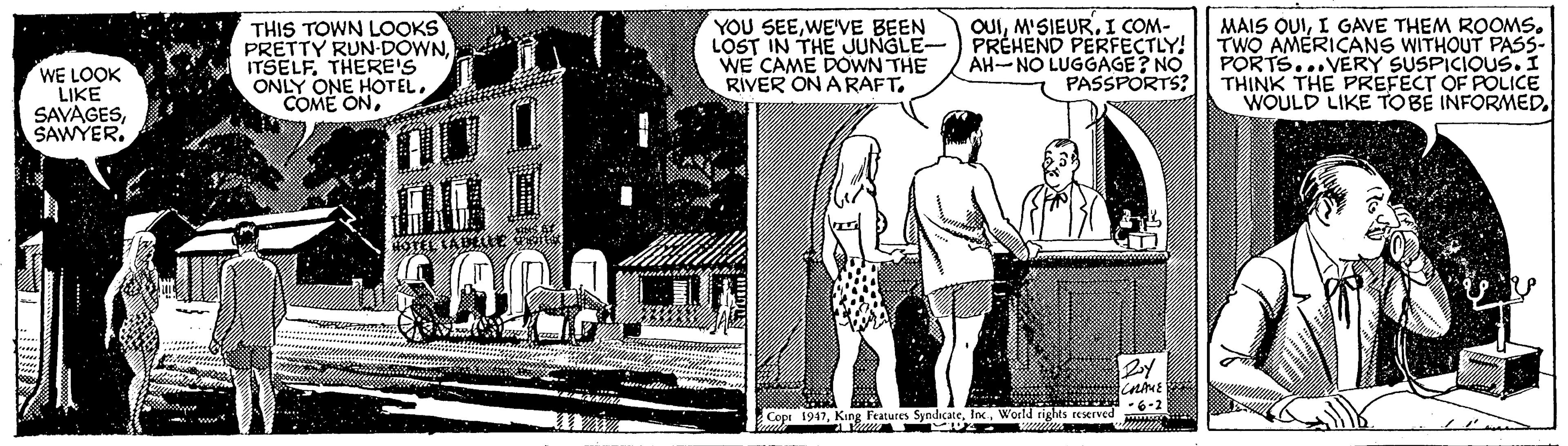 Monochrome OCR: WE LOOK LIKE SAVAGESSAWYER. THIS TOWN LOOKS PRETTY RUN-DOWNTHERE'S ONLY ONE HOTELWE'VE BEEN LOST IN THE JUNGLE- WE CAME DOWN THE RIVER ON A RAFT. OUII COM- PRÉHEND PERFECTLY! AH-NO LUGGAGE? NO PASSPORTS? MAIS OUII GAVE THEM ROOMS. TWO AMERICANS WITHOUT PASS- PORTS...VERY SUSPICIOUS. I THINK THE PREFECT OF POLICE WOULD LIKE TOBE INFORMED. HOTEL LADLLLE VEI -6-2 Cope 1947World rights reserved WE LOOK LIKE SAVAGESSAWYER. THIS TOWN LOOKS PRETTY RUN-DOWNTHERE'S ONLY ONE HOTELCOME ONYOU SEEWE'VE BEEN LOST IN THE JUNGLE- WE CAME DOWN THE RIVER ON A RAFT. OUII COM- PRÉHEND PERFECTLY! AH-NO LUGGAGE? NO PASSPORTS? MAIS OUII GAVE THEM ROOMS. TWO AMERICANS WITHOUT PASS- PORTS...VERY SUSPICIOUS. I THINK THE PREFECT OF POLICE WOULD LIKE TOBE INFORMED. HOTEL LADLLLE VEI -6-2 Cope 1947King Features SyndicateWorld rights reserved