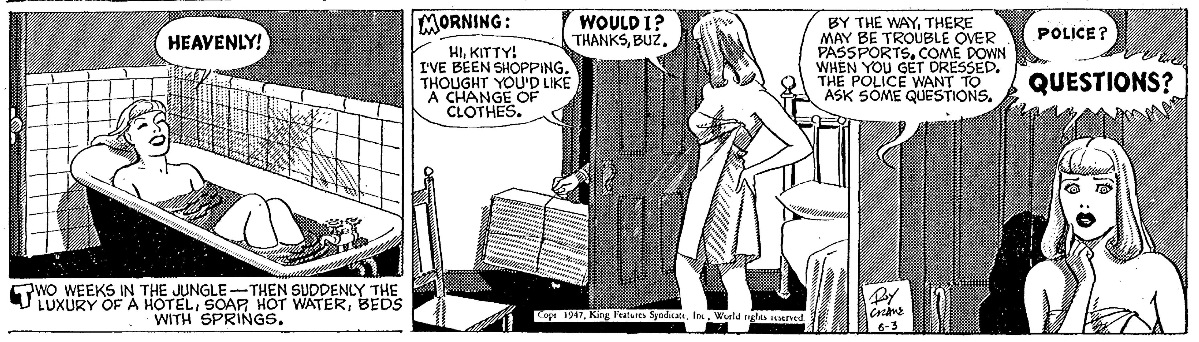 Pattern OCR: MORNING: WOULD I? THANKSTHERE MAY BE TROUBLE OVER PASSPORTSCOME DOWN WHEN YOU GET DRESSED. THE POLICE WANT TO ASK SOME QUESTIONS. POLICE ? HEAVENLY! HIKITTY! I'VE BEEN SHOPPING. THOUGHT YOU'D LIKE A CHANGE OF CLOTHES. QUESTIONS? WO WEEKS IN THE JUNGLE-THEN SUDDENLY THE LUXURY OF A HOTELBEDS WITH SPRINGS. Cope 1947Wurld nglts sened 6-3 0 MORNING: WOULD I? THANKSBY THE WAYTHERE MAY BE TROUBLE OVER PASSPORTSCOME DOWN WHEN YOU GET DRESSED. THE POLICE WANT TO ASK SOME QUESTIONS. POLICE ? HEAVENLY! HIKITTY! I'VE BEEN SHOPPING. THOUGHT YOU'D LIKE A CHANGE OF CLOTHES. QUESTIONS? WO WEEKS IN THE JUNGLE-THEN SUDDENLY THE LUXURY OF A HOTELSOAR HOT WATERBEDS WITH SPRINGS. Cope 1947King Features SyndicatWurld nglts sened 6-3 0