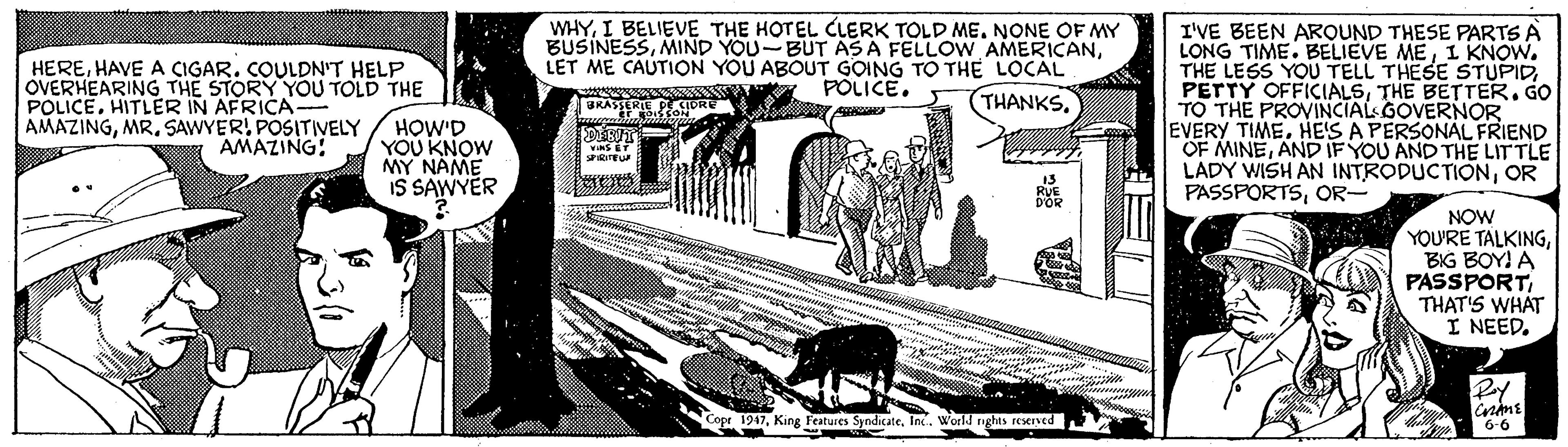 Rectangle OCR: WHYNONE OF MY BUSINESSLET ME CAUTION YOU ABOUT GOING TO THE LOCAL POLICE. HEREHAVE A ÇIGAR. COULDN'T HELP OVERHEARING THE STORY YOU TOLD THE POLICEHITLER IN AFRICA AMAZINGMR. SAWYER! POSITIVELY AMAZING! I'VE BEEN AROUND THESE PARTS A LONG TIME. BELIEVE MEI KNOW. THE LESS YOU TELL THESE STUPIDTHE BETTER. GO TO THE PROVINCIALGOVERNOR EVERY TIMEHE'S A PERSONAL FRIEND OF MINEAND IF YOU AND THE LIT TLE LADY WISH AN INTRODUCTIONOR PASSPORTSOR- BKASERIE EORE Y (THANKS. HOW'D YOU KNOW MY NAME IS SAWYER RUE DOR NOW YOU'RE TALKINGBIG BOY! A PASSPORTTHAT'S WHAT I NEED. Copr 1947In. World nghas reKIved 6-6 WHYI BELIEVE THE HOTEL CLERK TOLD MENONE OF MY BUSINESSMIND YOU-BUT AS A FELLOW AMERICANLET ME CAUTION YOU ABOUT GOING TO THE LOCAL POLICE. HEREHAVE A ÇIGAR. COULDN'T HELP OVERHEARING THE STORY YOU TOLD THE POLICEHITLER IN AFRICA AMAZINGMR. SAWYER! POSITIVELY AMAZING! I'VE BEEN AROUND THESE PARTS A LONG TIME. BELIEVE MEI KNOW. THE LESS YOU TELL THESE STUPIDPETTY OFFICIALSTHE BETTER. GO TO THE PROVINCIALGOVERNOR EVERY TIMEHE'S A PERSONAL FRIEND OF MINEAND IF YOU AND THE LIT TLE LADY WISH AN INTRODUCTIONOR PASSPORTSOR- BKASERIE EORE Y (THANKS. HOW'D YOU KNOW MY NAME IS SAWYER RUE DOR NOW YOU'RE TALKINGBIG BOY! A PASSPORTTHAT'S WHAT I NEED. Copr 1947King Features SyndicateIn. World nghas reKIved 6-6