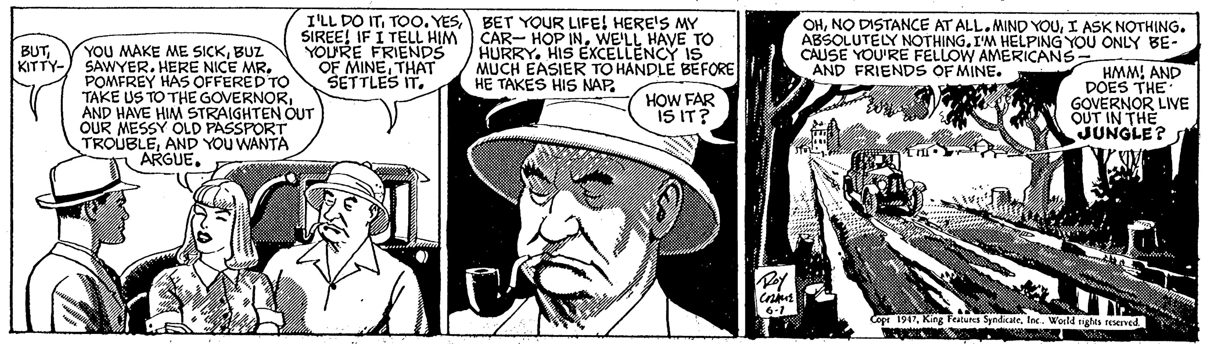 Comic book OCR: I'LL DO ITBET YOUR LIFE! HERE'S MY SIREE! IF I TELL HIM YOURE FRIENDS OF MINETHAT SETTLES IT. CAR- HOP INWE'LL HAVE TO HURRY. HIS EXCELLENCY IS MUCH EASIER TO HANDLE BEFORE HE TAKES HIS NAP. OHI ASK NOTHING. ABSOLUTELY NOTHINGI'M HELPING YOU ONLY BE- CAUSE YOU'RE FELLOW AMERICANS AND FRIENDS OF MINE. YOU MAKE ME SICKBUZ KITTY-) SAWYER. HERE NICE MR. POMFREY HAS OFFERED TO TAKE US TO THE GOVERNORAND HAVE HIM STRAIGHTEN OUT OUR MESSY OLD PASSPORT TROUBLEAND YOU WANTA ARGUE. BUTHMM! AND DOES THE GOVERNOR LIVE OUT IN THE JUNGLE? HOW FAR IS IT? 6-1 Copr 1947Inc. World rights reserved I'LL DO ITTOO. YESBET YOUR LIFE! HERE'S MY SIREE! IF I TELL HIM YOURE FRIENDS OF MINETHAT SETTLES IT. CAR- HOP INWE'LL HAVE TO HURRY. HIS EXCELLENCY IS MUCH EASIER TO HANDLE BEFORE HE TAKES HIS NAP. OHNO DISTANCE AT ALL.MIND YOUI ASK NOTHING. ABSOLUTELY NOTHINGI'M HELPING YOU ONLY BE- CAUSE YOU'RE FELLOW AMERICANS AND FRIENDS OF MINE. YOU MAKE ME SICKBUZ KITTY-) SAWYER. HERE NICE MR. POMFREY HAS OFFERED TO TAKE US TO THE GOVERNORAND HAVE HIM STRAIGHTEN OUT OUR MESSY OLD PASSPORT TROUBLEAND YOU WANTA ARGUE. BUTHMM! AND DOES THE GOVERNOR LIVE OUT IN THE JUNGLE? HOW FAR IS IT? 6-1 Copr 1947King Features SyndicateInc. World rights reserved