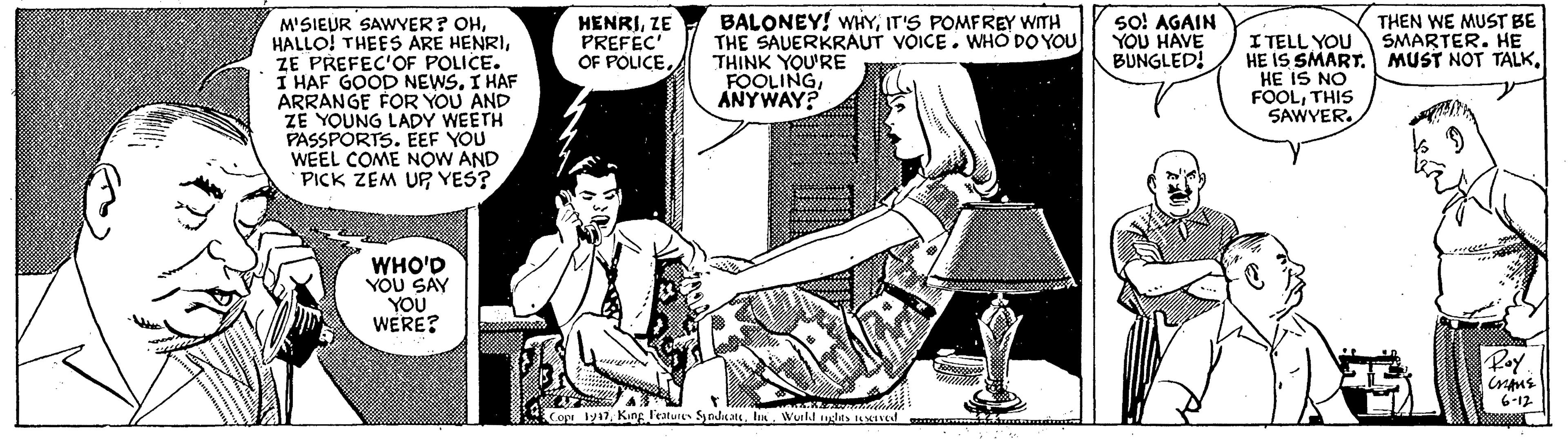 Line art OCR: BALONEY! WHYIT'S POMFREY WITH THE SAUERKRAUT VOICE. WHO DO YOU THINK YOU'RE FOOLINGANYWAY? so! AGAIN YOU HAVE BUNGLED! THEN WE MUST BE SMARTER. HE M'SIEUR SAWYER? OHZE PREFEC'OF POLICE. I HAF GOOD NEWS. I HAF ARRANGE FOR YOU AND ZE YOUNG LADY WEETH PASSPORTS. EEF YOU WEEL COME NOW AND PICK ZEM UR YES? HENRIZE PREFEC' OF POLICE. I TELL YOU HE IS SMART. MUST NOT TALK. HE IS NO FOOLTHIS SAWYER. WHO'D YÓU SAY YOU WERE? Poy 6-12 Cope 1y17Wurkl uglts 1S4ned BALONEY! WHYIT'S POMFREY WITH THE SAUERKRAUT VOICE. WHO DO YOU THINK YOU'RE FOOLINGANYWAY? so! AGAIN YOU HAVE BUNGLED! THEN WE MUST BE SMARTER. HE M'SIEUR SAWYER? OHHALLO! THEES ARE HENRIZE PREFEC'OF POLICE. I HAF GOOD NEWS. I HAF ARRANGE FOR YOU AND ZE YOUNG LADY WEETH PASSPORTS. EEF YOU WEEL COME NOW AND PICK ZEM UR YES? HENRIZE PREFEC' OF POLICE. I TELL YOU HE IS SMART. MUST NOT TALK. HE IS NO FOOLTHIS SAWYER. WHO'D YÓU SAY YOU WERE? Poy 6-12 Cope 1y17King l'eatures Synda ateWurkl uglts 1S4ned