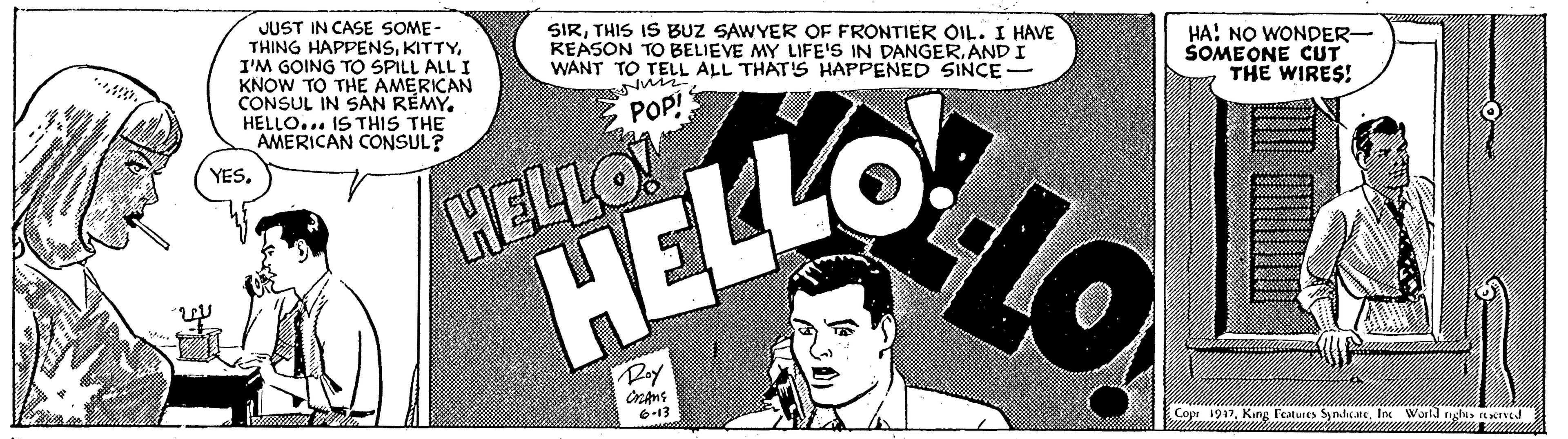 Art OCR: JUST IN CASE SOME THING HAPPENSI'M GOING TO SPILL ALL I KNOW TO THE AMERICAN CONSUL IN SAN RÉMYHELLO... IS THIS THE AMERICAN CONSUL? SIRTHIS IS BUZ SAWYER OF FRONTIER OIL. I HAVE REASON TO BELIEVE MY LIFE'S IN DANGERAND I WANT TO TELL ALL THAT'S HAPPENED SINCE - HA! NO WONDER- SOMEONE CUT THE WIRES! E POP! YESHELLO HELLO Doy 6-13 Cope 1917Inc World ryhes tTVEJ JUST IN CASE SOME THING HAPPENSI'M GOING TO SPILL ALL I KNOW TO THE AMERICAN CONSUL IN SAN RÉMYHELLO... IS THIS THE AMERICAN CONSUL? SIRTHIS IS BUZ SAWYER OF FRONTIER OIL. I HAVE REASON TO BELIEVE MY LIFE'S IN DANGERAND I WANT TO TELL ALL THAT'S HAPPENED SINCE - HA! NO WONDER- SOMEONE CUT THE WIRES! E POP! YESHELLO HELLO Doy 6-13 Cope 1917King l'atures SynlateInc World ryhes tTVEJ