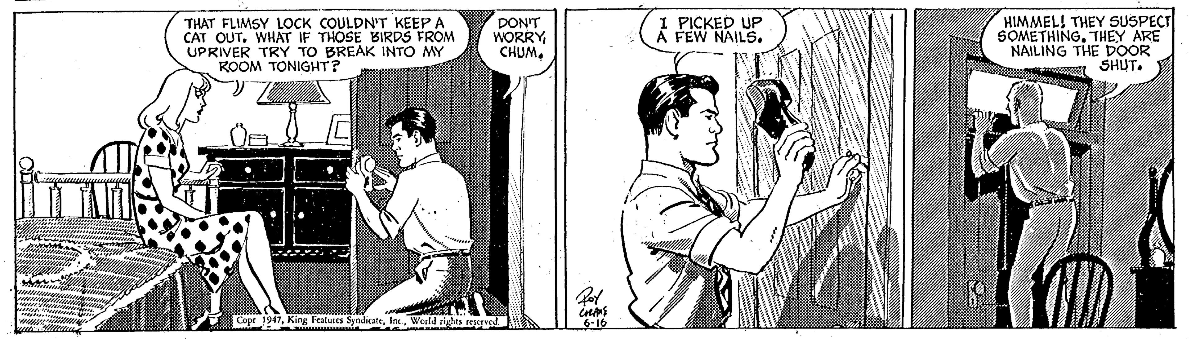 Comic book OCR: THAT FLIMSY LOCK COULDN'T KEEP A CAT OUT. WH?T IF THOSE BIRDS FROM UPRIVER TRY TO BREAK INTO MY ROOM TONIGHT? DON'T WORRY CHUMI PICKED UP Á FEW NAILS. HIMMEL! THEY SUSPECT SOMETHINGTHEY ARE NAILING THE DOOR SHUT. Copr 1947World THAT FLIMSY LOCK COULDN'T KEEP A CAT OUT. WH?T IF THOSE BIRDS FROM UPRIVER TRY TO BREAK INTO MY ROOM TONIGHT? DON'T WORRY CHUMI PICKED UP Á FEW NAILS. HIMMEL! THEY SUSPECT SOMETHINGTHEY ARE NAILING THE DOOR SHUT. Copr 1947King Features Syodicate