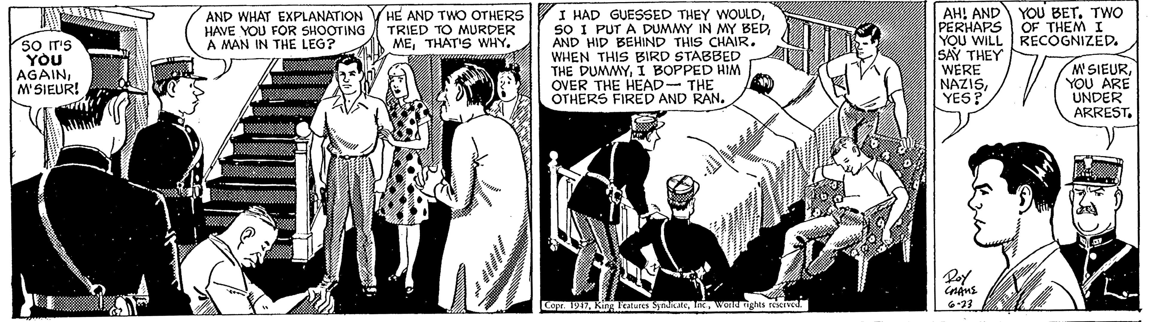 Comics OCR: AH! AND PERHAPS YOU WILL RECOGNIZED. SAY THEY WERE NAZISYES? YOU BET. TWo OF THEM I I HAD GUESSED THEY WOULDAND HID BEHIND THIS CHAIR. WHEN THIS BIRD STABBED THE DUMMYI BOPPED HIM OVER THE HEAD- THE OTHERS FIRED AND RAN. AND WHAT EXPLANATION HAVE YOU FOR SHOOTING A MAN IN THE LEG? HE AND TWO OTHERS TRIED TO MURDER METHAT'S WHY. so Ir's YOU AGAINM'SIEUR! M SIEURYOU ARE UNDER ARREST. Poy Capr. 1917wonu ights reserved. 6-23 AH! AND PERHAPS YOU WILL RECOGNIZED. SAY THEY WERE NAZISYES? YOU BET. TWo OF THEM I I HAD GUESSED THEY WOULDsO I PUT A DUMMY IN MY BEDAND HID BEHIND THIS CHAIR. WHEN THIS BIRD STABBED THE DUMMYI BOPPED HIM OVER THE HEAD- THE OTHERS FIRED AND RAN. AND WHAT EXPLANATION HAVE YOU FOR SHOOTING A MAN IN THE LEG? HE AND TWO OTHERS TRIED TO MURDER METHAT'S WHY. so Ir's YOU AGAINM'SIEUR! M SIEURYOU ARE UNDER ARREST. Poy Capr. 1917King Icatures Synaitatewonu ights reserved. 6-23