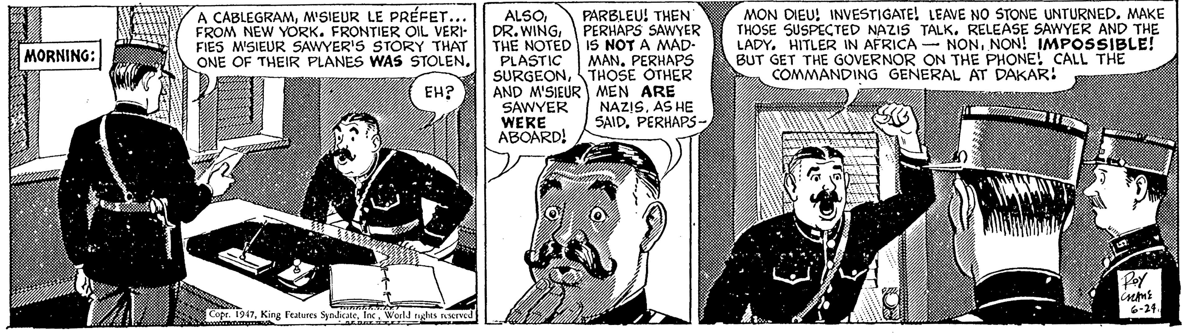 Comic book OCR: A CABLEGRAMM'SIEUR LE PRÉFET... FROM NEW YORK. FRONTIER OIL VERI FIES M'SIEUR SAWYER'S STORY THAT ONE OF THEIR PLANES WAS STOLENPERHAPS SAWYER THE NOTED IS NOT A MAD- PLASTIC SURGEONTHOSE OTHER AND M'SIEUR MEN ARE SAWYER WERE ABOARD! MON DIEU! INVESTIGATE! LEAVE NO STONE UNTURNEDMAKE THOSE SUSPECTED NAZIS TALK. RELEASE SAWYER AND THE LADY. HITLER IN AFRICA - NONNON! IMPOSSIBLE! BUT GET THE GOVERNOR ON THE PHONE! CALL THE COMMANDING GENERAL AT DAKAR: PARBLEU! THEN MORNING: MANPERHAPS EH? NAZISAS HE SAIDPERHAPS- Roy 6-24 Copr. 1947World tughts Aserved A CABLEGRAMM'SIEUR LE PRÉFET... FROM NEW YORK. FRONTIER OIL VERI FIES M'SIEUR SAWYER'S STORY THAT ONE OF THEIR PLANES WAS STOLENDR. WINGPERHAPS SAWYER THE NOTED IS NOT A MAD- PLASTIC SURGEONTHOSE OTHER AND M'SIEUR MEN ARE SAWYER WERE ABOARD! MON DIEU! INVESTIGATE! LEAVE NO STONE UNTURNEDMAKE THOSE SUSPECTED NAZIS TALK. RELEASE SAWYER AND THE LADY. HITLER IN AFRICA - NONNON! IMPOSSIBLE! BUT GET THE GOVERNOR ON THE PHONE! CALL THE COMMANDING GENERAL AT DAKAR: PARBLEU! THEN MORNING: MANPERHAPS EH? NAZISAS HE SAIDPERHAPS- Roy 6-24 Copr. 1947King Features SynlicateWorld tughts Aserved