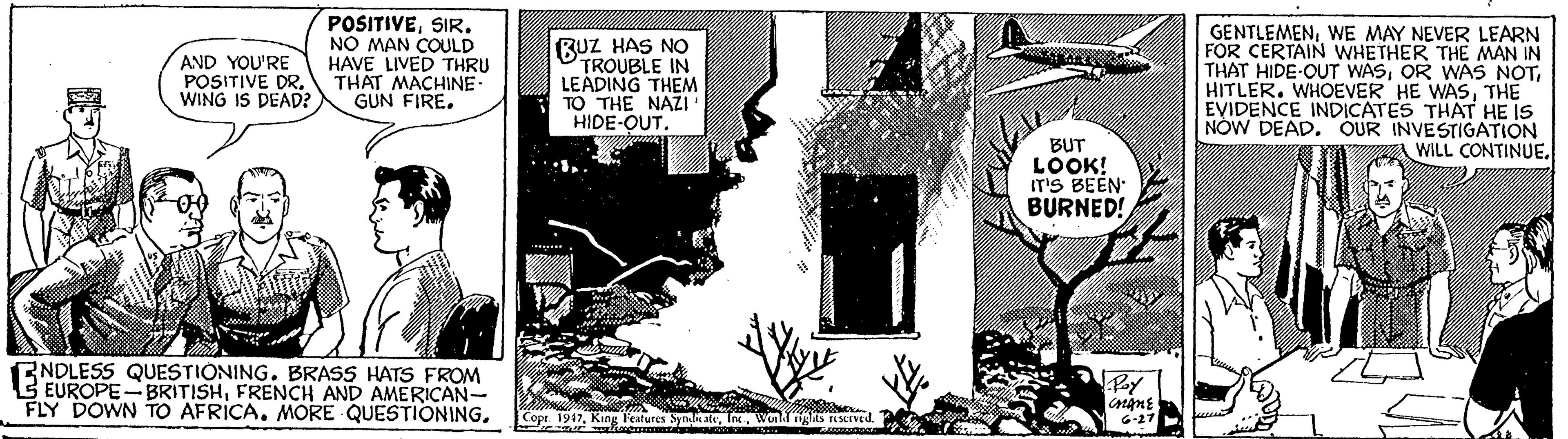 Illustration OCR: POSITIVESIR. NO MAN COULD HAVE LIVED THRU THAT MACHINE GUN FIRE. BUZ HAS NO TROUBLE IN LEADING THEM TO THE NAZI HIDE-OUT. GENTLEMENWE MAY NEVER LEARN FOR CERTAIN WHETHER THE MAN IN THAT HIDE-OUT WASTHE EVIDENCE INDICATES THAT HE IS NOW DEAD. OUR INVESTIGATION A WILL CONTINUEAND YOU'RE POSITIVE DR. WING IS DEAD? BUT LOOK! IT'S BEEN BURNED! ENDLESS QUESTIONING. BRASS HATS FROM B EUROPE- BRITISHFRENCH AND AMERICAN- FLY DOWN TO AFRICA. MORE QUESTIONINGWonk gts acIved 46-27 POSITIVESIR. NO MAN COULD HAVE LIVED THRU THAT MACHINE GUN FIRE. BUZ HAS NO TROUBLE IN LEADING THEM TO THE NAZI HIDE-OUT. GENTLEMENWE MAY NEVER LEARN FOR CERTAIN WHETHER THE MAN IN THAT HIDE-OUT WASOR WAŠ NOTHITLER. WHOEVER HE WASTHE EVIDENCE INDICATES THAT HE IS NOW DEAD. OUR INVESTIGATION A WILL CONTINUEAND YOU'RE POSITIVE DR. WING IS DEAD? BUT LOOK! IT'S BEEN BURNED! ENDLESS QUESTIONING. BRASS HATS FROM B EUROPE- BRITISHFRENCH AND AMERICAN- FLY DOWN TO AFRICA. MORE QUESTIONINGCopt 1947King l'eatures SynateWonk gts acIved 46-27