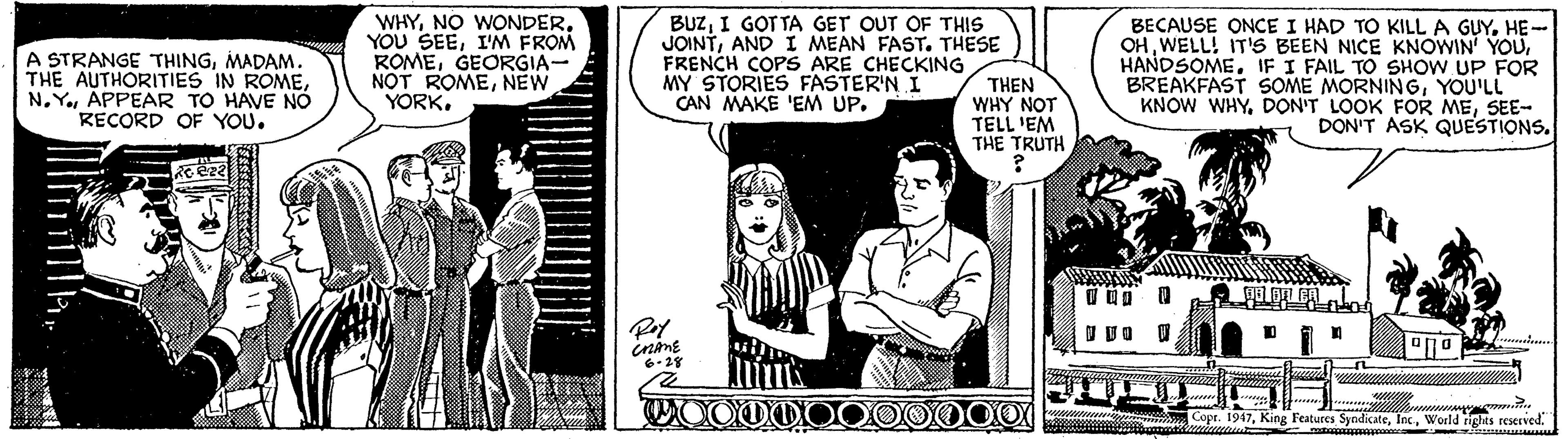 Comics Faces (1) OCR: A STRANGE THINGMADAM. THE AUTHORITIES IN ROMEAPPEAR TO HAVE NO RECORD OF YOU. WHYI'M FROM ROMEGEORGIA- NOT ROMENEW YORK. BUZI GOT TA GET OUT OF THIS JOINTAND I MEAN FAST. THESE FRENCH COPS ARE CHECKING MY STORIES FASTER'N I CAN MAKE 'EM UP. BECAUSE ONCE I HAD TO KILL A GUYHE- OHIF I FAIL TO SHOW UP FOR BREAKFAST SOME MORNINGYOU'LL KNOW WHYSEE- DON'T ASK QUESTIONS. THEN WHY NOT TELL 'EM THE TRUTH inine 6-28 WOODDO 000000X Copr. 1947World tghts reseived. A STRANGE THINGMADAM. THE AUTHORITIES IN ROMEAPPEAR TO HAVE NO RECORD OF YOU. WHYNO WONDERYOU SEEI'M FROM ROMEGEORGIA- NOT ROMENEW YORK. BUZI GOT TA GET OUT OF THIS JOINTAND I MEAN FAST. THESE FRENCH COPS ARE CHECKING MY STORIES FASTER'N I CAN MAKE 'EM UP. BECAUSE ONCE I HAD TO KILL A GUYHE- OHWELL! IT'S BEEN NICE KNOWIN YOUIF I FAIL TO SHOW UP FOR BREAKFAST SOME MORNINGYOU'LL KNOW WHYDON'T LOOK FOR MESEE- DON'T ASK QUESTIONS. THEN WHY NOT TELL 'EM THE TRUTH inine 6-28 WOODDO 000000X Copr. 1947King Features SyndicMeWorld tghts reseived.