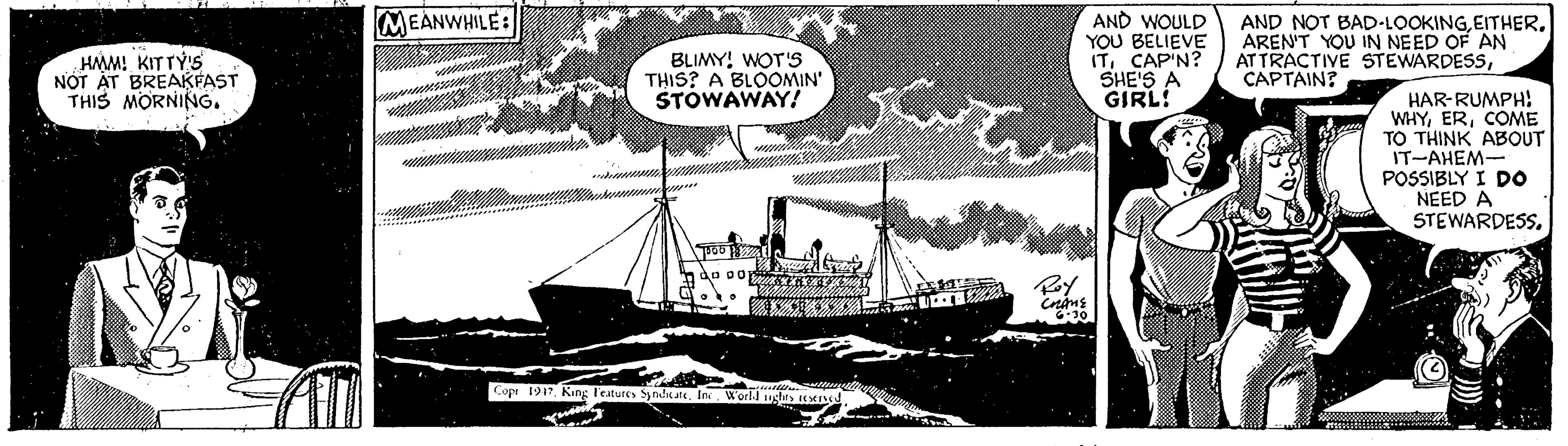 Newspaper OCR: MEANWHILE: HAM! KITTY'S NOT AT BREAKFAST THIS MORNING. BLIMY! WOT'S THIS? A BLOOMIN' STOWAWAY! AND WOULD YOU BELIEVE ITCAP'N? SHE'S A GIRL! AND NOT BAD-LOOKINGAREN'T YOU IN NEED OF AN ATTRACTIVE STEWARDESSCAPTAIN? HAR-RUMPH: WHYCOME TO THINK ABOUT IT-AHEM- POSSIBLY I DO NEED A STEWARDESS. Cop 1917Inr World ughts E. MEANWHILE: HAM! KITTY'S NOT AT BREAKFAST THIS MORNING. BLIMY! WOT'S THIS? A BLOOMIN' STOWAWAY! AND WOULD YOU BELIEVE ITCAP'N? SHE'S A GIRL! AND NOT BAD-LOOKINGAREN'T YOU IN NEED OF AN ATTRACTIVE STEWARDESSCAPTAIN? HAR-RUMPH: WHYCOME TO THINK ABOUT IT-AHEM- POSSIBLY I DO NEED A STEWARDESS. Cop 1917King l'eatures Syndic ateInr World ughts E.