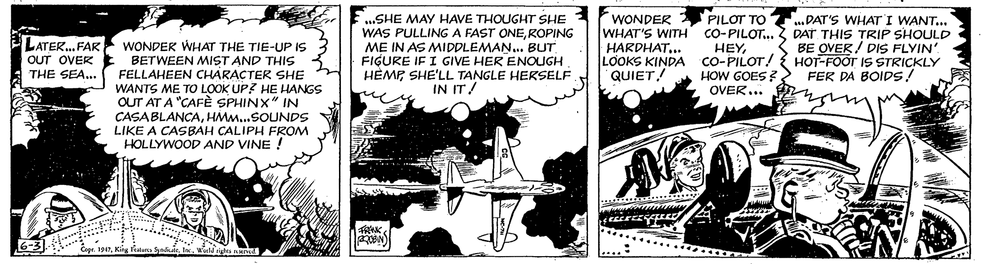 Comic book OCR: SHE MAY HAVE THOUGHT SHE WAS PULLING A FAST ONEROPING ME IN AS MIDDLEMAN... BUT FIGURE IF I GIVE HER ENOUGH HÈMP SHE'LL TANGLE HERSELF IN IT! PILOT TO WHAT'S WITH CO-PILOT... HEYLOOKS KINDA CO-PILOT! HOW GOES ? OVER... WONDER LATER.. FAR OUT OVER THE SEA... WONDER WHAT THE TIE-UP IS BETWEEN MIST AND THIS FELLAHEEN CHARACTER SHE WANTS ME TO LOOK UP? HE HANGS OUT AT A "CAFÈ SPHINX" IN ...DAT'S WHAT I WANT... DAT THIS TRIP SHOULD BE OVER ! DIS FLYIN' HOT-FOOT IS STRICKLY FER DA BOIDS! HARDHAT... QUIET! CASABLANCAHM...SOUNDS LIKE A CASBAH CALIPH FROM HOLLYWOOD AND VINE ! Cepr. 1947tn. Wiud sigtes eve SHE MAY HAVE THOUGHT SHE WAS PULLING A FAST ONEROPING ME IN AS MIDDLEMAN... BUT FIGURE IF I GIVE HER ENOUGH HÈMP SHE'LL TANGLE HERSELF IN IT! PILOT TO WHAT'S WITH CO-PILOT... HEYLOOKS KINDA CO-PILOT! HOW GOES ? OVER... WONDER LATER.. FAR OUT OVER THE SEA... WONDER WHAT THE TIE-UP IS BETWEEN MIST AND THIS FELLAHEEN CHARACTER SHE WANTS ME TO LOOK UP? HE HANGS OUT AT A "CAFÈ SPHINX" IN ...DAT'S WHAT I WANT... DAT THIS TRIP SHOULD BE OVER ! DIS FLYIN' HOT-FOOT IS STRICKLY FER DA BOIDS! HARDHAT... QUIET! CASABLANCAHM...SOUNDS LIKE A CASBAH CALIPH FROM HOLLYWOOD AND VINE ! Cepr. 1947King fiaan Synlkaletn. Wiud sigtes eve
