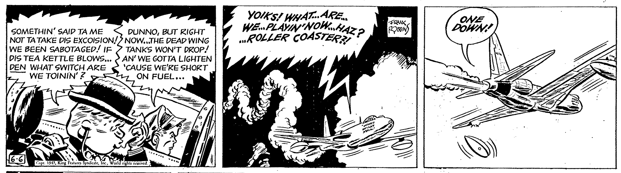 Publication OCR: YOIKS! WHAT. ARE. WE. PLAYIN'NOWnHAZ? „ROLLER COASTER ONE DOWN! FRANK ON) SOMETHIN' SAID TA ME NOT TA TAKE DIS EXCOISION!S NOW..THE DEAD WING WE BEEN SABOTAGED! IF > TANKS WON'T DROP! DIS TEA KETTLE BLOWS.. AN' WE GOTTA LIGHTEN DEN WHAT SWITCH ARE WE TOININ' ? DUNNOBUT RIGHT 'CAUSE WE'RE SHORTON FUEL... 6-6 r. 1917Wor YOIKS! WHAT. ARE. WE. PLAYIN'NOWnHAZ? „ROLLER COASTER ONE DOWN! FRANK ON) SOMETHIN' SAID TA ME NOT TA TAKE DIS EXCOISION!S NOW..THE DEAD WING WE BEEN SABOTAGED! IF > TANKS WON'T DROP! DIS TEA KETTLE BLOWS.. AN' WE GOTTA LIGHTEN DEN WHAT SWITCH ARE WE TOININ' ? DUNNOBUT RIGHT 'CAUSE WE'RE SHORTON FUEL... 6-6 r. 1917Kig fetures nicate