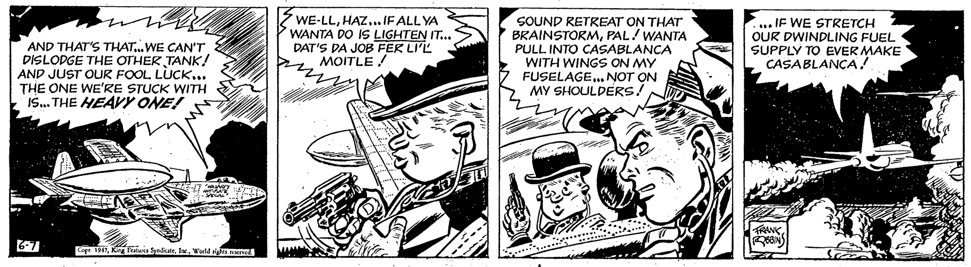 Line art OCR: AND THAT'S THAT..WE CAN'T DISLODGE THE OTHER TANK! AND JUST OUR FOOL LUCK... THE ONE WE'RE STUCK WITH IS. THE HEAVY ONE! WE-LL..IF ALL YA WANTA DO 1S LIGHTEN IT... DAT'S DA JOB FER LI'L MOITLE ! SOUND RETREAT ON THAT BRAINSTORMPAL! WANTA PULL INTO CASABLANCA WITH WINGS ON MY FUSELAGE.. NOT ON MY SHOULDERS! ... IF WE STRETCH OUR DWINDLING FUEL SUPPLY TO EVER MAKE CASABLANCA! FRANK6-7 Cope 1947. World a MIve. AND THAT'S THAT..WE CAN'T DISLODGE THE OTHER TANK! AND JUST OUR FOOL LUCK... THE ONE WE'RE STUCK WITH IS. THE HEAVY ONE! WE-LL..IF ALL YA WANTA DO 1S LIGHTEN IT... DAT'S DA JOB FER LI'L MOITLE ! SOUND RETREAT ON THAT BRAINSTORMPAL! WANTA PULL INTO CASABLANCA WITH WINGS ON MY FUSELAGE.. NOT ON MY SHOULDERS! ... IF WE STRETCH OUR DWINDLING FUEL SUPPLY TO EVER MAKE CASABLANCA! FRANK6-7 Cope 1947King kalea Syndicate. World a MIve.